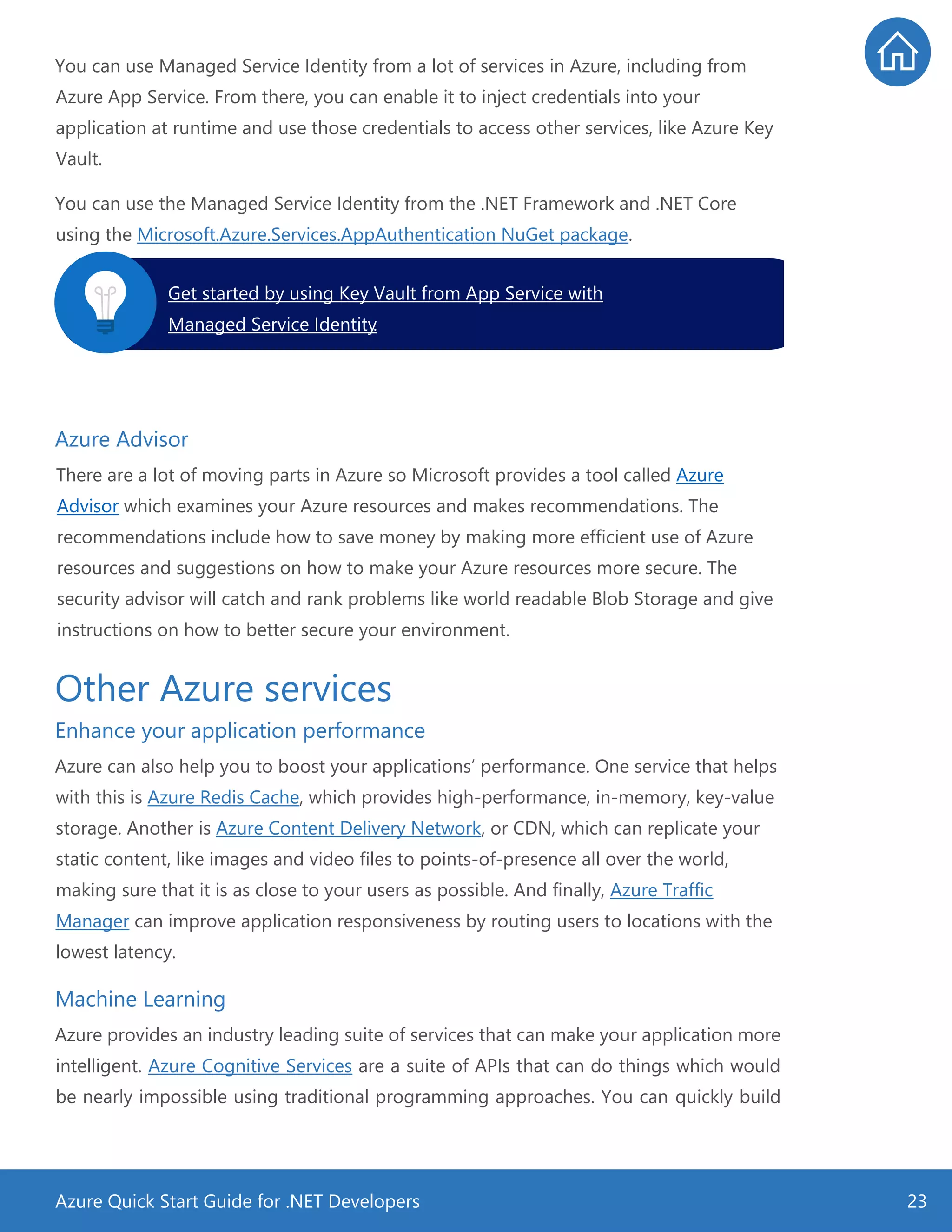Azure Quick Start Guide for .NET Developers 23
You can use Managed Service Identity from a lot of services in Azure, including from
Azure App Service. From there, you can enable it to inject credentials into your
application at runtime and use those credentials to access other services, like Azure Key
Vault.
You can use the Managed Service Identity from the .NET Framework and .NET Core
using the Microsoft.Azure.Services.AppAuthentication NuGet package.
Azure Advisor
There are a lot of moving parts in Azure so Microsoft provides a tool called Azure
Advisor which examines your Azure resources and makes recommendations. The
recommendations include how to save money by making more efficient use of Azure
resources and suggestions on how to make your Azure resources more secure. The
security advisor will catch and rank problems like world readable Blob Storage and give
instructions on how to better secure your environment.
Other Azure services
Enhance your application performance
Azure can also help you to boost your applications’ performance. One service that helps
with this is Azure Redis Cache, which provides high-performance, in-memory, key-value
storage. Another is Azure Content Delivery Network, or CDN, which can replicate your
static content, like images and video files to points-of-presence all over the world,
making sure that it is as close to your users as possible. And finally, Azure Traffic
Manager can improve application responsiveness by routing users to locations with the
lowest latency.
Machine Learning
Azure provides an industry leading suite of services that can make your application more
intelligent. Azure Cognitive Services are a suite of APIs that can do things which would
be nearly impossible using traditional programming approaches. You can quickly build
Get started by using Key Vault from App Service with
Managed Service Identity.
 