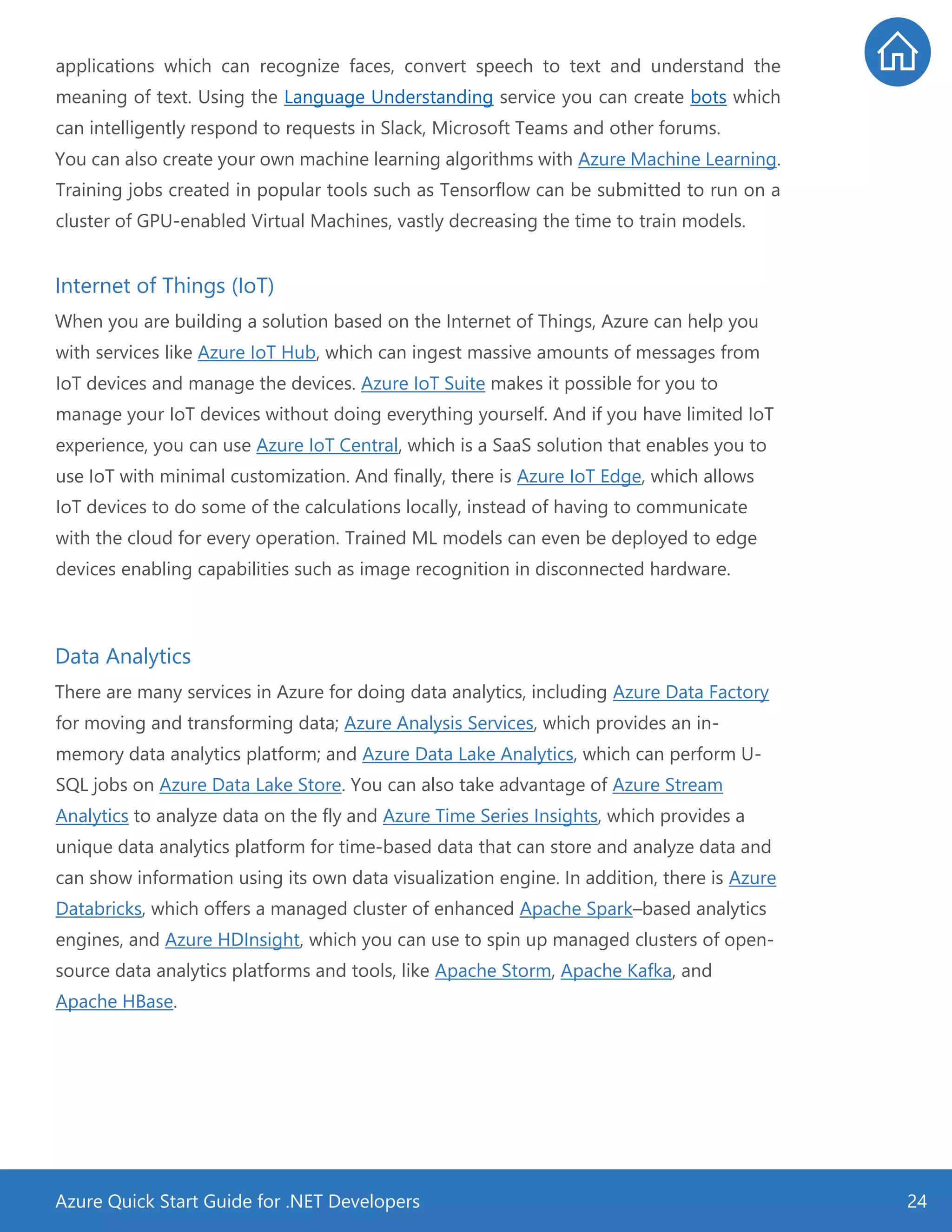 Azure Quick Start Guide for .NET Developers 24
applications which can recognize faces, convert speech to text and understand the
meaning of text. Using the Language Understanding service you can create bots which
can intelligently respond to requests in Slack, Microsoft Teams and other forums.
You can also create your own machine learning algorithms with Azure Machine Learning.
Training jobs created in popular tools such as Tensorflow can be submitted to run on a
cluster of GPU-enabled Virtual Machines, vastly decreasing the time to train models.
Internet of Things (IoT)
When you are building a solution based on the Internet of Things, Azure can help you
with services like Azure IoT Hub, which can ingest massive amounts of messages from
IoT devices and manage the devices. Azure IoT Suite makes it possible for you to
manage your IoT devices without doing everything yourself. And if you have limited IoT
experience, you can use Azure IoT Central, which is a SaaS solution that enables you to
use IoT with minimal customization. And finally, there is Azure IoT Edge, which allows
IoT devices to do some of the calculations locally, instead of having to communicate
with the cloud for every operation. Trained ML models can even be deployed to edge
devices enabling capabilities such as image recognition in disconnected hardware.
Data Analytics
There are many services in Azure for doing data analytics, including Azure Data Factory
for moving and transforming data; Azure Analysis Services, which provides an in-
memory data analytics platform; and Azure Data Lake Analytics, which can perform U-
SQL jobs on Azure Data Lake Store. You can also take advantage of Azure Stream
Analytics to analyze data on the fly and Azure Time Series Insights, which provides a
unique data analytics platform for time-based data that can store and analyze data and
can show information using its own data visualization engine. In addition, there is Azure
Databricks, which offers a managed cluster of enhanced Apache Spark–based analytics
engines, and Azure HDInsight, which you can use to spin up managed clusters of open-
source data analytics platforms and tools, like Apache Storm, Apache Kafka, and
Apache HBase.
 