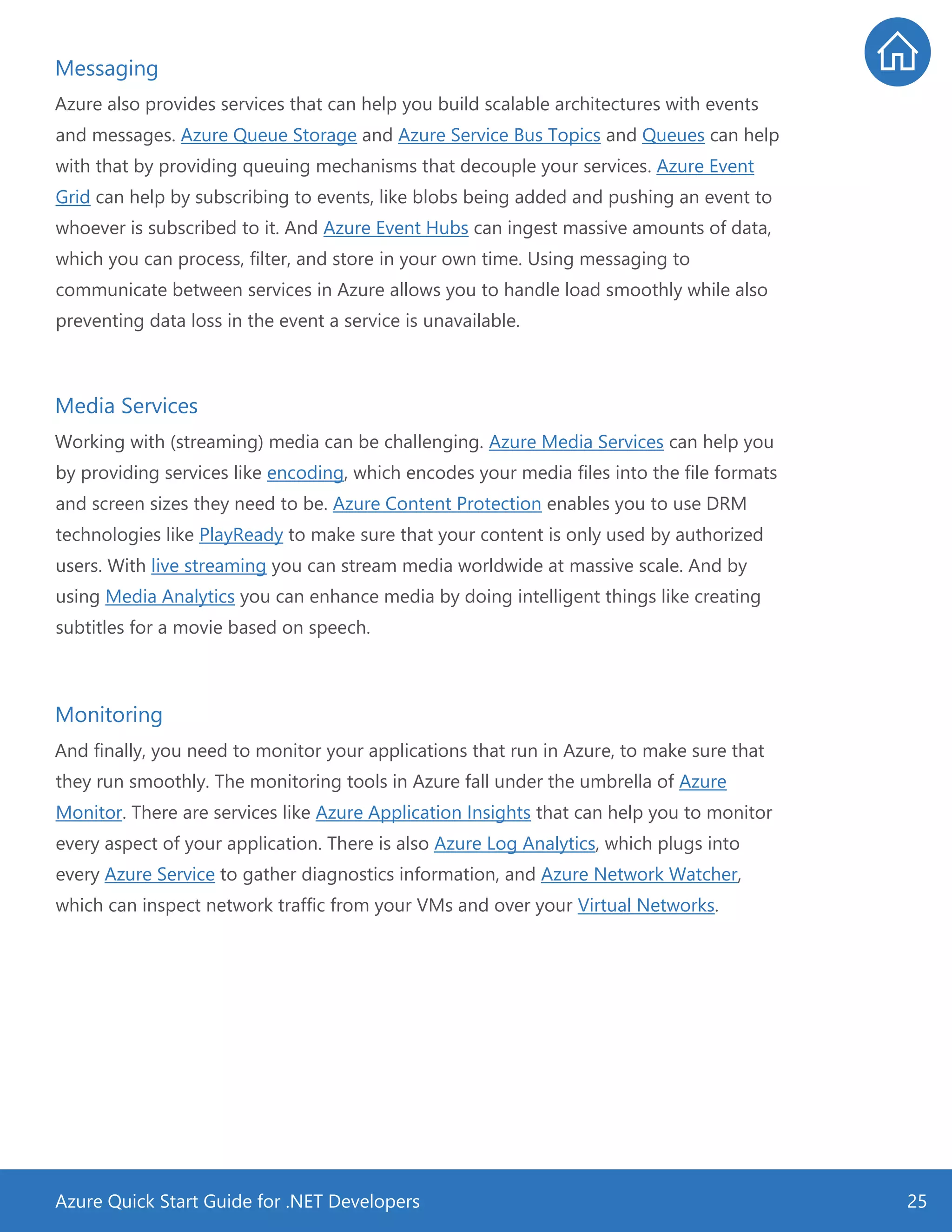 Azure Quick Start Guide for .NET Developers 25
Messaging
Azure also provides services that can help you build scalable architectures with events
and messages. Azure Queue Storage and Azure Service Bus Topics and Queues can help
with that by providing queuing mechanisms that decouple your services. Azure Event
Grid can help by subscribing to events, like blobs being added and pushing an event to
whoever is subscribed to it. And Azure Event Hubs can ingest massive amounts of data,
which you can process, filter, and store in your own time. Using messaging to
communicate between services in Azure allows you to handle load smoothly while also
preventing data loss in the event a service is unavailable.
Media Services
Working with (streaming) media can be challenging. Azure Media Services can help you
by providing services like encoding, which encodes your media files into the file formats
and screen sizes they need to be. Azure Content Protection enables you to use DRM
technologies like PlayReady to make sure that your content is only used by authorized
users. With live streaming you can stream media worldwide at massive scale. And by
using Media Analytics you can enhance media by doing intelligent things like creating
subtitles for a movie based on speech.
Monitoring
And finally, you need to monitor your applications that run in Azure, to make sure that
they run smoothly. The monitoring tools in Azure fall under the umbrella of Azure
Monitor. There are services like Azure Application Insights that can help you to monitor
every aspect of your application. There is also Azure Log Analytics, which plugs into
every Azure Service to gather diagnostics information, and Azure Network Watcher,
which can inspect network traffic from your VMs and over your Virtual Networks.
 