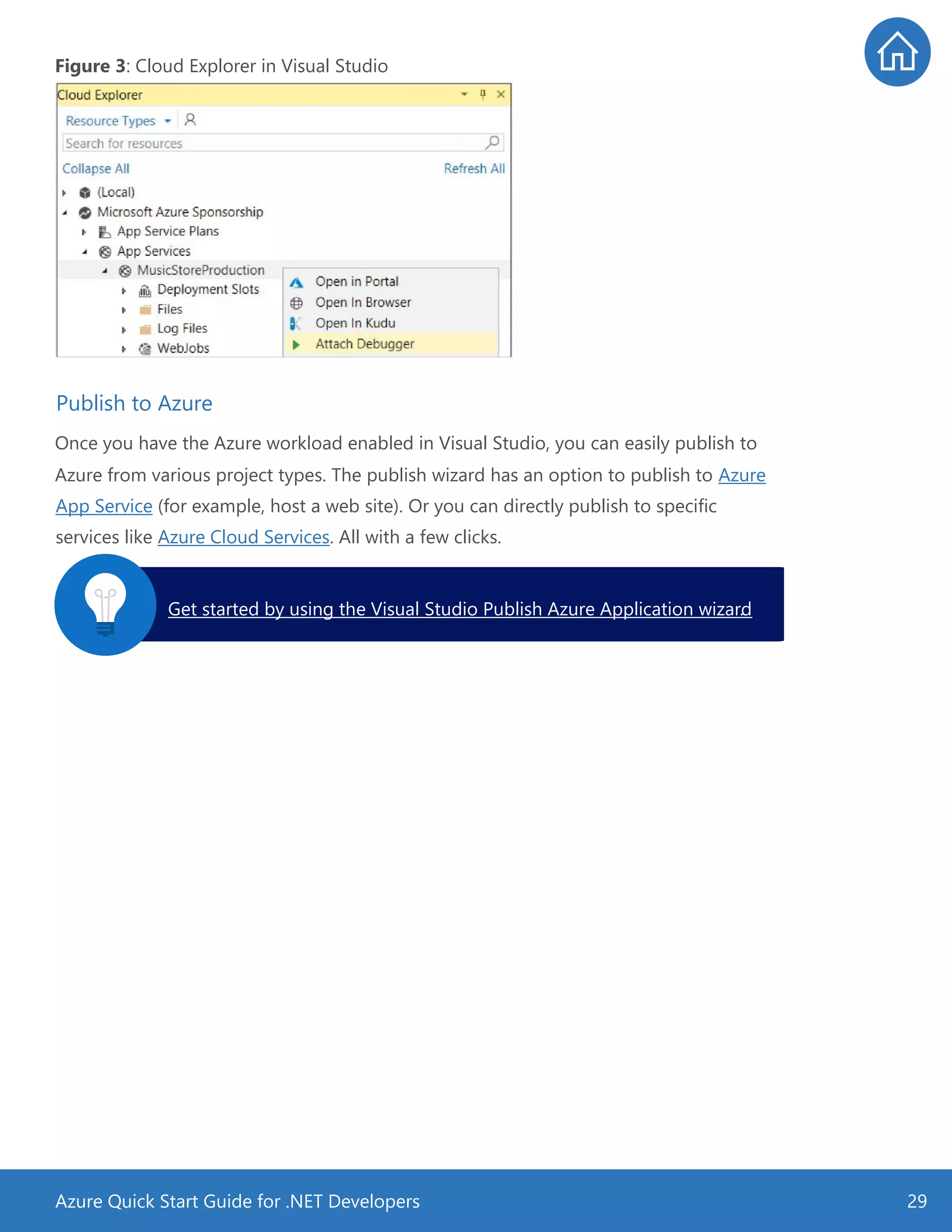 Azure Quick Start Guide for .NET Developers 29
Figure 3: Cloud Explorer in Visual Studio
Once you have the Azure workload enabled in Visual Studio, you can easily publish to
Azure from various project types. The publish wizard has an option to publish to Azure
App Service (for example, host a web site). Or you can directly publish to specific
services like Azure Cloud Services. All with a few clicks.
Publish to Azure
Get started by using the Visual Studio Publish Azure Application wizard.
 