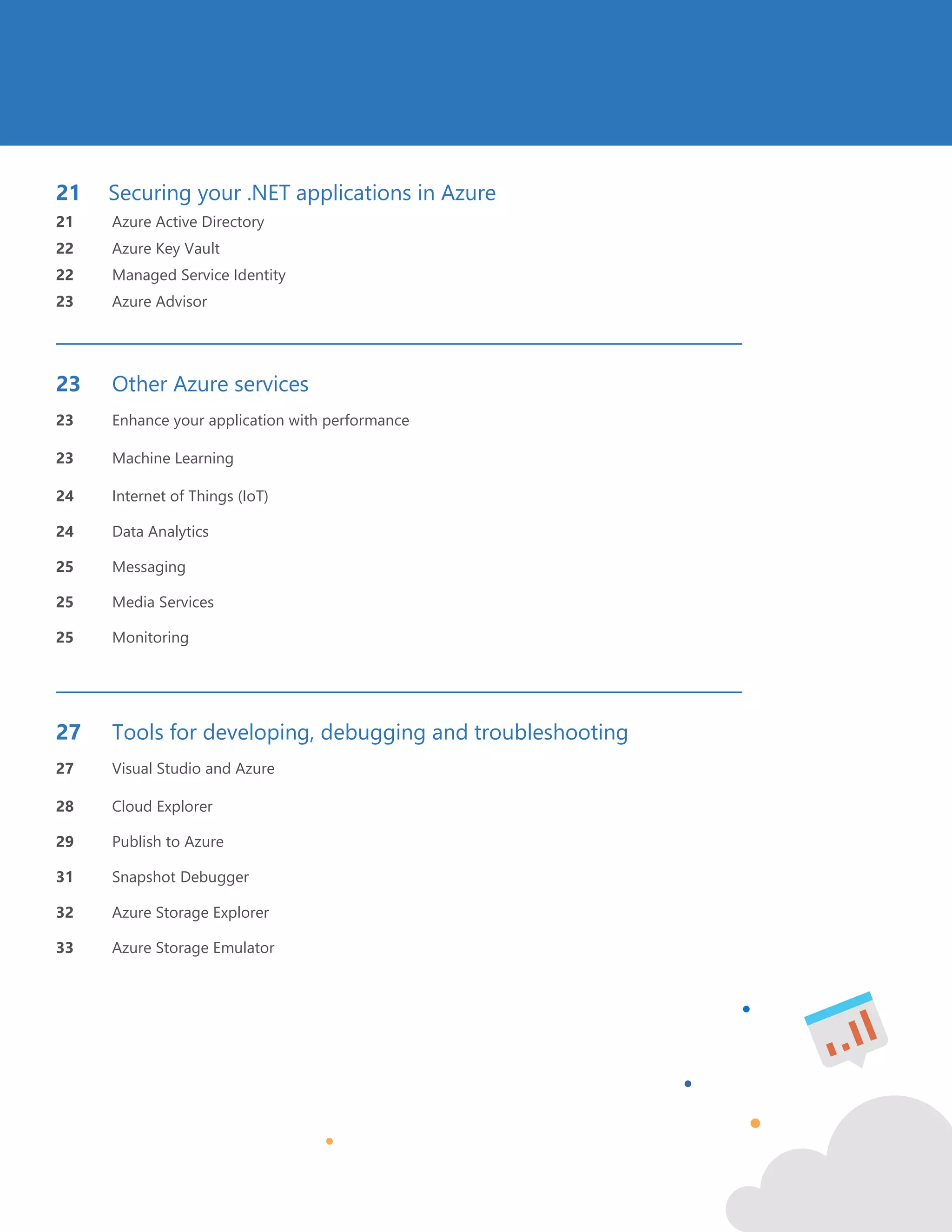 3
21 Securing your .NET applications in Azure
21 Azure Active Directory
22 Azure Key Vault
22 Managed Service Identity
23 Azure Advisor
23 Other Azure services
23 Enhance your application with performance
23 Machine Learning
24 Internet of Things (IoT)
24 Data Analytics
25 Messaging
25 Media Services
25 Monitoring
27 Tools for developing, debugging and troubleshooting
27 Visual Studio and Azure
28 Cloud Explorer
29 Publish to Azure
31 Snapshot Debugger
32 Azure Storage Explorer
33 Azure Storage Emulator
 