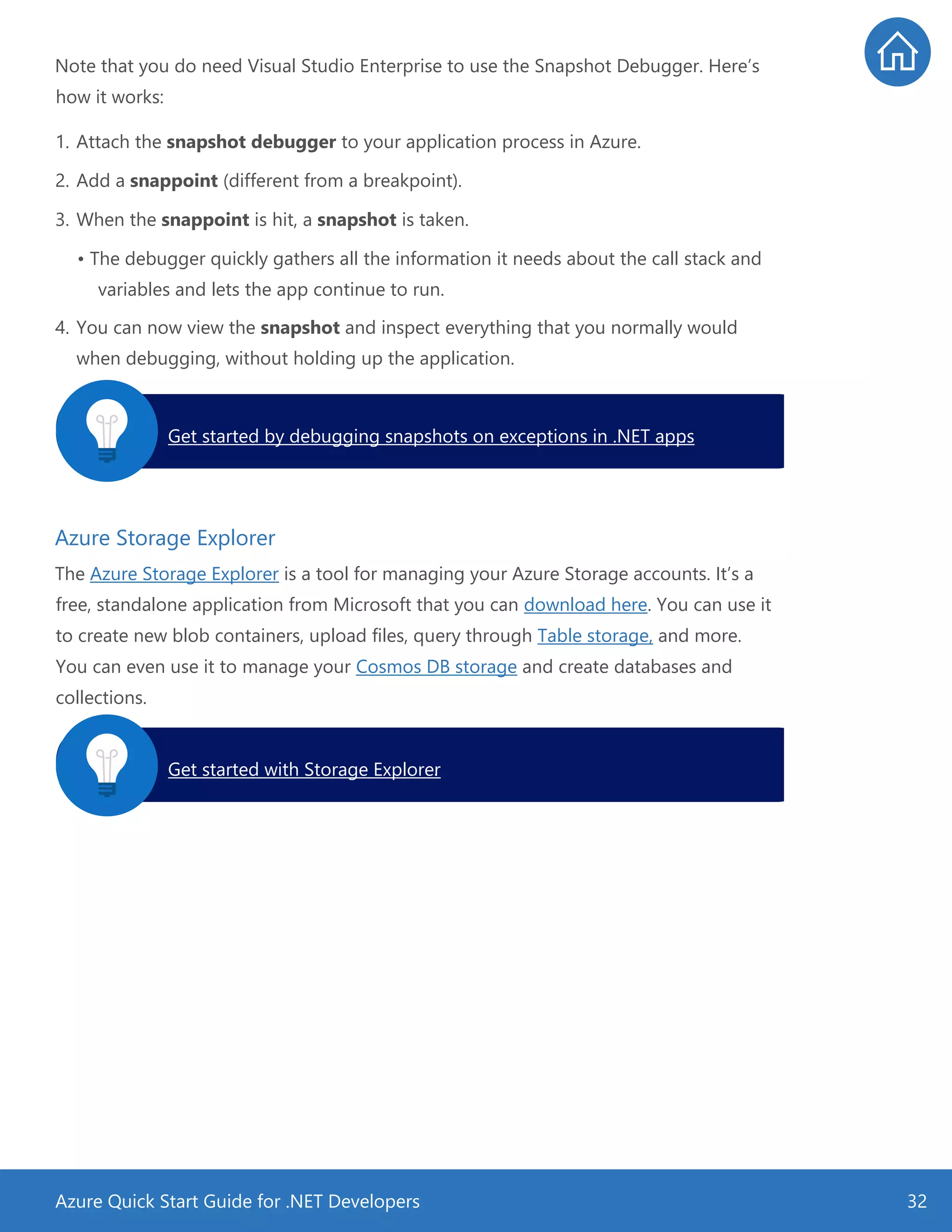 Azure Quick Start Guide for .NET Developers 32
Note that you do need Visual Studio Enterprise to use the Snapshot Debugger. Here’s
how it works:
1. Attach the snapshot debugger to your application process in Azure.
2. Add a snappoint (different from a breakpoint).
3. When the snappoint is hit, a snapshot is taken.
• The debugger quickly gathers all the information it needs about the call stack and
variables and lets the app continue to run.
4. You can now view the snapshot and inspect everything that you normally would
when debugging, without holding up the application.
Azure Storage Explorer
The Azure Storage Explorer is a tool for managing your Azure Storage accounts. It’s a
free, standalone application from Microsoft that you can download here. You can use it
to create new blob containers, upload files, query through Table storage, and more.
You can even use it to manage your Cosmos DB storage and create databases and
collections.
Get started by debugging snapshots on exceptions in .NET apps.
Get started with Storage Explorer.
 
