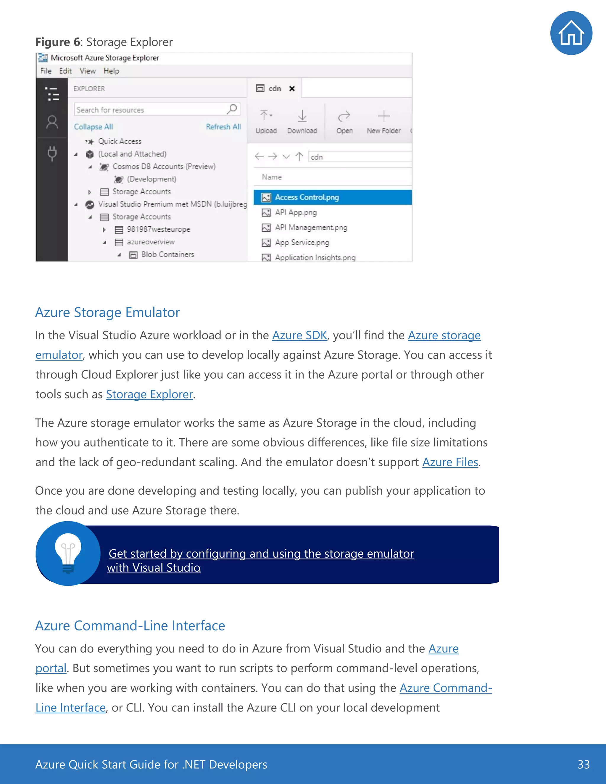 Azure Quick Start Guide for .NET Developers 33
Figure 6: Storage Explorer
Azure Storage Emulator
In the Visual Studio Azure workload or in the Azure SDK, you’ll find the Azure storage
emulator, which you can use to develop locally against Azure Storage. You can access it
through Cloud Explorer just like you can access it in the Azure portal or through other
tools such as Storage Explorer.
The Azure storage emulator works the same as Azure Storage in the cloud, including
how you authenticate to it. There are some obvious differences, like file size limitations
and the lack of geo-redundant scaling. And the emulator doesn’t support Azure Files.
Once you are done developing and testing locally, you can publish your application to
the cloud and use Azure Storage there.
Azure Command-Line Interface
You can do everything you need to do in Azure from Visual Studio and the Azure
portal. But sometimes you want to run scripts to perform command-level operations,
like when you are working with containers. You can do that using the Azure Command-
Line Interface, or CLI. You can install the Azure CLI on your local development
Get started by configuring and using the storage emulator
with Visual Studio.
 