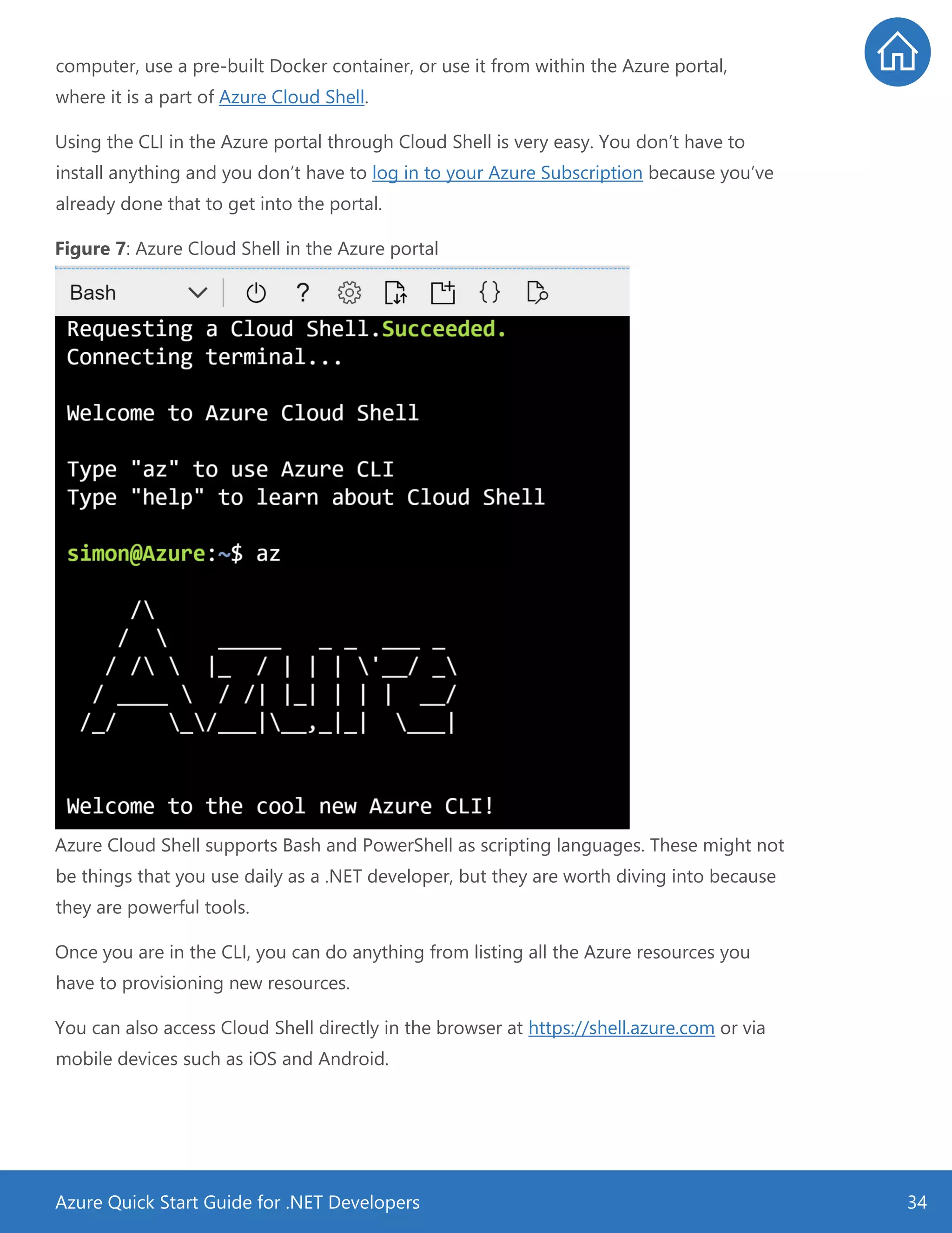 Azure Quick Start Guide for .NET Developers 34
computer, use a pre-built Docker container, or use it from within the Azure portal,
where it is a part of Azure Cloud Shell.
Using the CLI in the Azure portal through Cloud Shell is very easy. You don’t have to
install anything and you don’t have to log in to your Azure Subscription because you’ve
already done that to get into the portal.
Figure 7: Azure Cloud Shell in the Azure portal
Azure Cloud Shell supports Bash and PowerShell as scripting languages. These might not
be things that you use daily as a .NET developer, but they are worth diving into because
they are powerful tools.
Once you are in the CLI, you can do anything from listing all the Azure resources you
have to provisioning new resources.
You can also access Cloud Shell directly in the browser at https://shell.azure.com or via
mobile devices such as iOS and Android.
 
