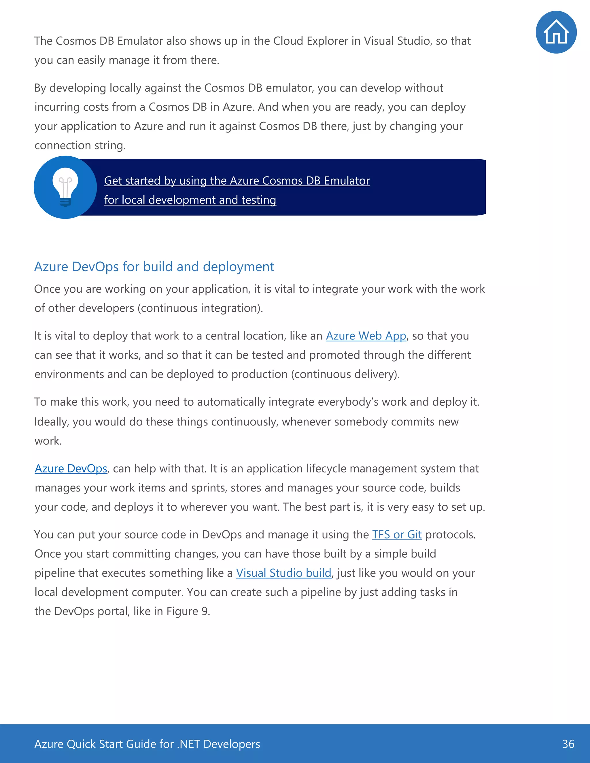 Azure Quick Start Guide for .NET Developers 36
The Cosmos DB Emulator also shows up in the Cloud Explorer in Visual Studio, so that
you can easily manage it from there.
By developing locally against the Cosmos DB emulator, you can develop without
incurring costs from a Cosmos DB in Azure. And when you are ready, you can deploy
your application to Azure and run it against Cosmos DB there, just by changing your
connection string.
Azure DevOps for build and deployment
Once you are working on your application, it is vital to integrate your work with the work
of other developers (continuous integration).
It is vital to deploy that work to a central location, like an Azure Web App, so that you
can see that it works, and so that it can be tested and promoted through the different
environments and can be deployed to production (continuous delivery).
To make this work, you need to automatically integrate everybody’s work and deploy it.
Ideally, you would do these things continuously, whenever somebody commits new
work.
Azure DevOps, can help with that. It is an application lifecycle management system that
manages your work items and sprints, stores and manages your source code, builds
your code, and deploys it to wherever you want. The best part is, it is very easy to set up.
You can put your source code in DevOps and manage it using the TFS or Git protocols.
Once you start committing changes, you can have those built by a simple build
pipeline that executes something like a Visual Studio build, just like you would on your
local development computer. You can create such a pipeline by just adding tasks in
the DevOps portal, like in Figure 9.
Get started by using the Azure Cosmos DB Emulator
for local development and testing.
 