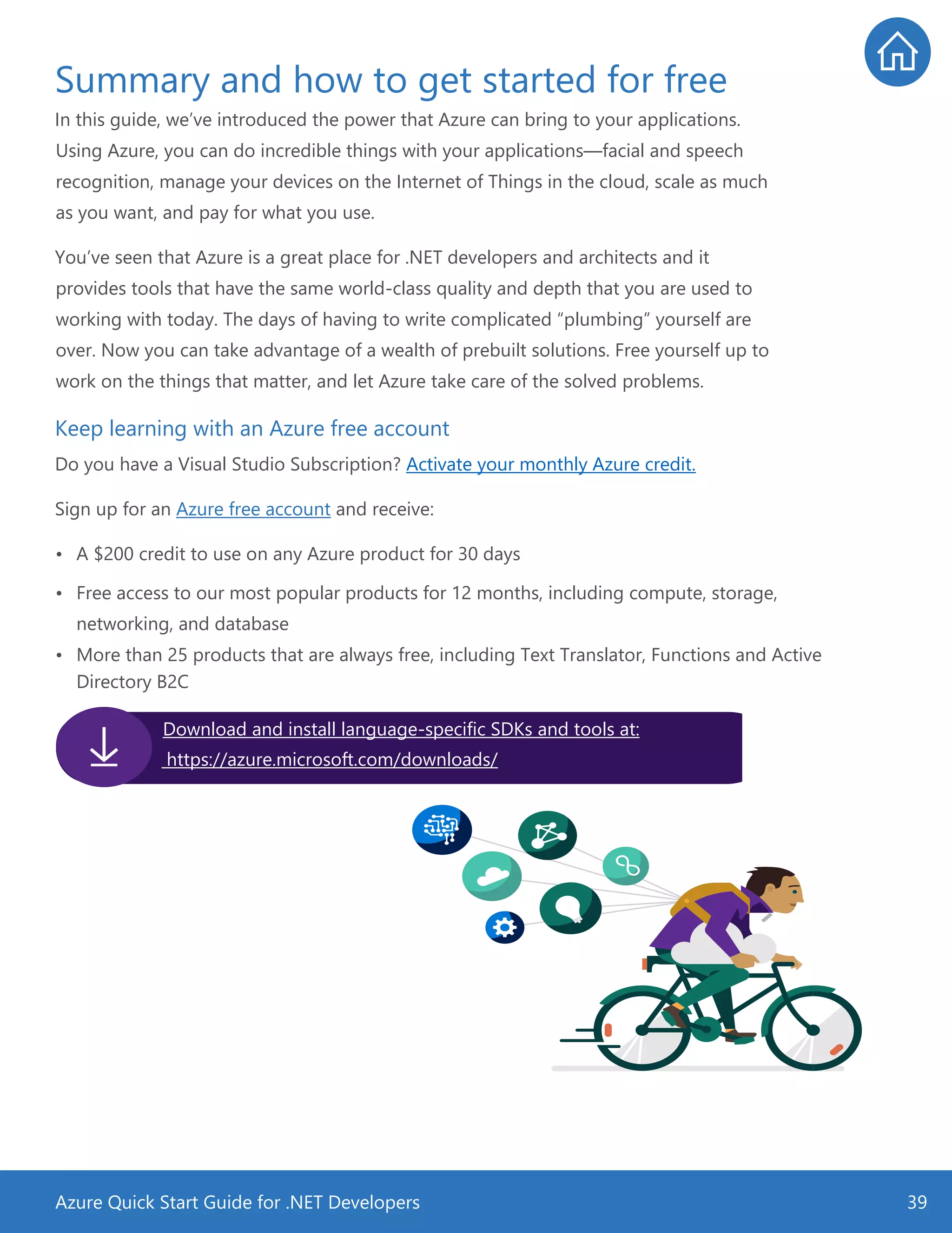 Azure Quick Start Guide for .NET Developers 39
Summary and how to get started for free
In this guide, we’ve introduced the power that Azure can bring to your applications.
Using Azure, you can do incredible things with your applications—facial and speech
recognition, manage your devices on the Internet of Things in the cloud, scale as much
as you want, and pay for what you use.
You’ve seen that Azure is a great place for .NET developers and architects and it
provides tools that have the same world-class quality and depth that you are used to
working with today. The days of having to write complicated “plumbing” yourself are
over. Now you can take advantage of a wealth of prebuilt solutions. Free yourself up to
work on the things that matter, and let Azure take care of the solved problems.
Keep learning with an Azure free account
Do you have a Visual Studio Subscription? Activate your monthly Azure credit.
Sign up for an Azure free account and receive:
• A $200 credit to use on any Azure product for 30 days
• Free access to our most popular products for 12 months, including compute, storage,
networking, and database
• More than 25 products that are always free, including Text Translator, Functions and Active
Directory B2C
Download and install language-specific SDKs and tools at:
https://azure.microsoft.com/downloads/
 
