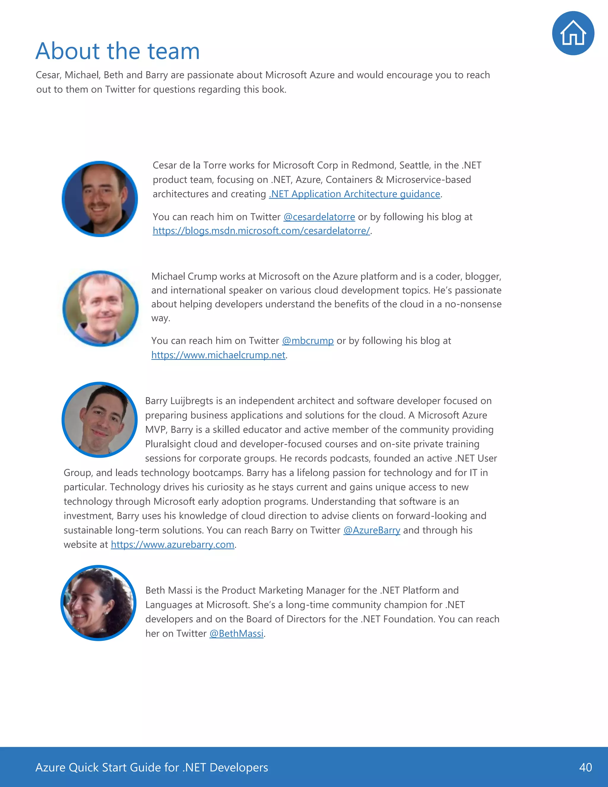 Azure Quick Start Guide for .NET Developers 40
About the team
Cesar, Michael, Beth and Barry are passionate about Microsoft Azure and would encourage you to reach
out to them on Twitter for questions regarding this book.
Cesar de la Torre works for Microsoft Corp in Redmond, Seattle, in the .NET
product team, focusing on .NET, Azure, Containers & Microservice-based
architectures and creating .NET Application Architecture guidance.
You can reach him on Twitter @cesardelatorre or by following his blog at
https://blogs.msdn.microsoft.com/cesardelatorre/.
Michael Crump works at Microsoft on the Azure platform and is a coder, blogger,
and international speaker on various cloud development topics. He’s passionate
about helping developers understand the benefits of the cloud in a no-nonsense
way.
You can reach him on Twitter @mbcrump or by following his blog at
https://www.michaelcrump.net.
Barry Luijbregts is an independent architect and software developer focused on
preparing business applications and solutions for the cloud. A Microsoft Azure
MVP, Barry is a skilled educator and active member of the community providing
Pluralsight cloud and developer-focused courses and on-site private training
sessions for corporate groups. He records podcasts, founded an active .NET User
Group, and leads technology bootcamps. Barry has a lifelong passion for technology and for IT in
particular. Technology drives his curiosity as he stays current and gains unique access to new
technology through Microsoft early adoption programs. Understanding that software is an
investment, Barry uses his knowledge of cloud direction to advise clients on forward-looking and
sustainable long-term solutions. You can reach Barry on Twitter @AzureBarry and through his
website at https://www.azurebarry.com.
Beth Massi is the Product Marketing Manager for the .NET Platform and
Languages at Microsoft. She’s a long-time community champion for .NET
developers and on the Board of Directors for the .NET Foundation. You can reach
her on Twitter @BethMassi.
 
