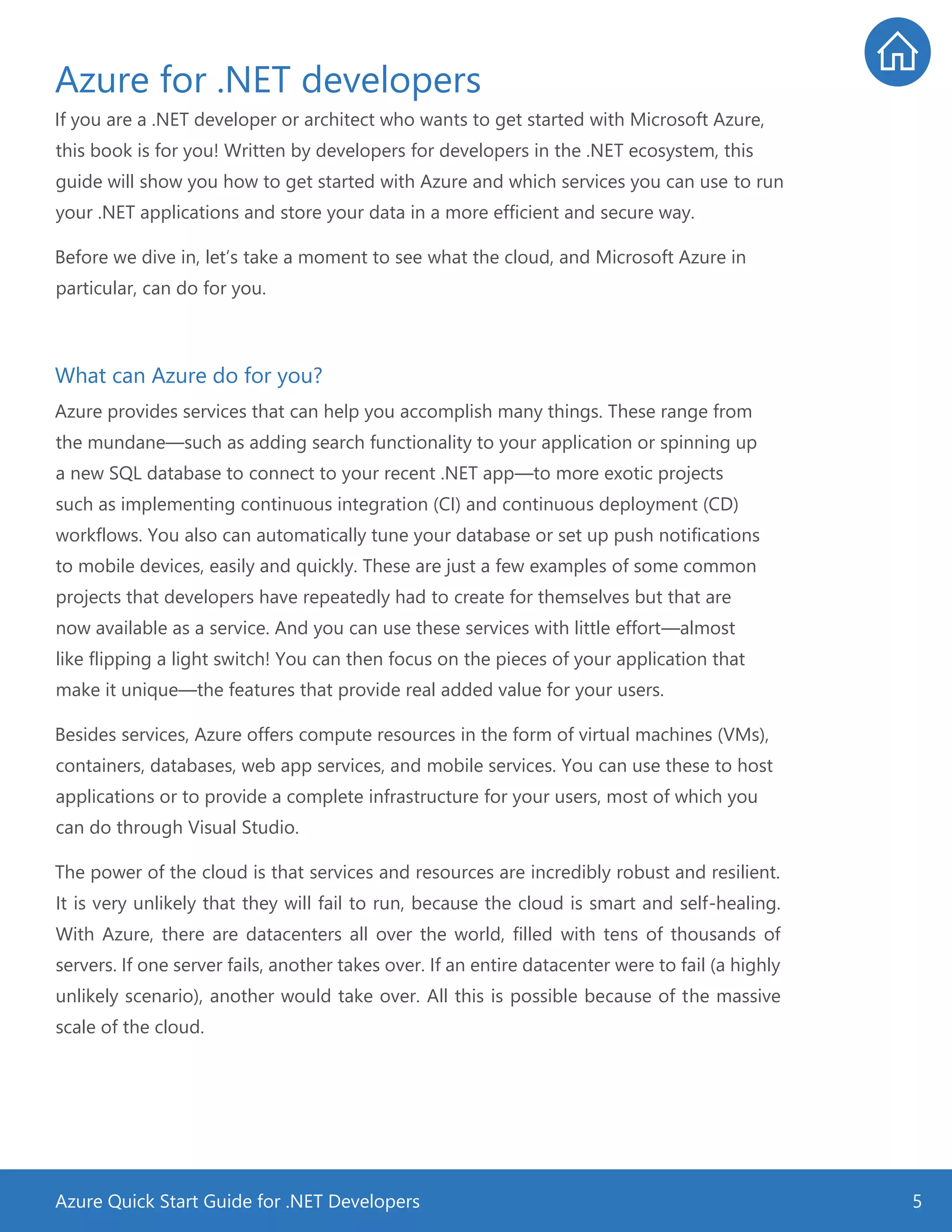 Azure Quick Start Guide for .NET Developers 5
Azure for .NET developers
If you are a .NET developer or architect who wants to get started with Microsoft Azure,
this book is for you! Written by developers for developers in the .NET ecosystem, this
guide will show you how to get started with Azure and which services you can use to run
your .NET applications and store your data in a more efficient and secure way.
Before we dive in, let’s take a moment to see what the cloud, and Microsoft Azure in
particular, can do for you.
What can Azure do for you?
Azure provides services that can help you accomplish many things. These range from
the mundane—such as adding search functionality to your application or spinning up
a new SQL database to connect to your recent .NET app—to more exotic projects
such as implementing continuous integration (CI) and continuous deployment (CD)
workflows. You also can automatically tune your database or set up push notifications
to mobile devices, easily and quickly. These are just a few examples of some common
projects that developers have repeatedly had to create for themselves but that are
now available as a service. And you can use these services with little effort—almost
like flipping a light switch! You can then focus on the pieces of your application that
make it unique—the features that provide real added value for your users.
Besides services, Azure offers compute resources in the form of virtual machines (VMs),
containers, databases, web app services, and mobile services. You can use these to host
applications or to provide a complete infrastructure for your users, most of which you
can do through Visual Studio.
The power of the cloud is that services and resources are incredibly robust and resilient.
It is very unlikely that they will fail to run, because the cloud is smart and self-healing.
With Azure, there are datacenters all over the world, filled with tens of thousands of
servers. If one server fails, another takes over. If an entire datacenter were to fail (a highly
unlikely scenario), another would take over. All this is possible because of the massive
scale of the cloud.
 