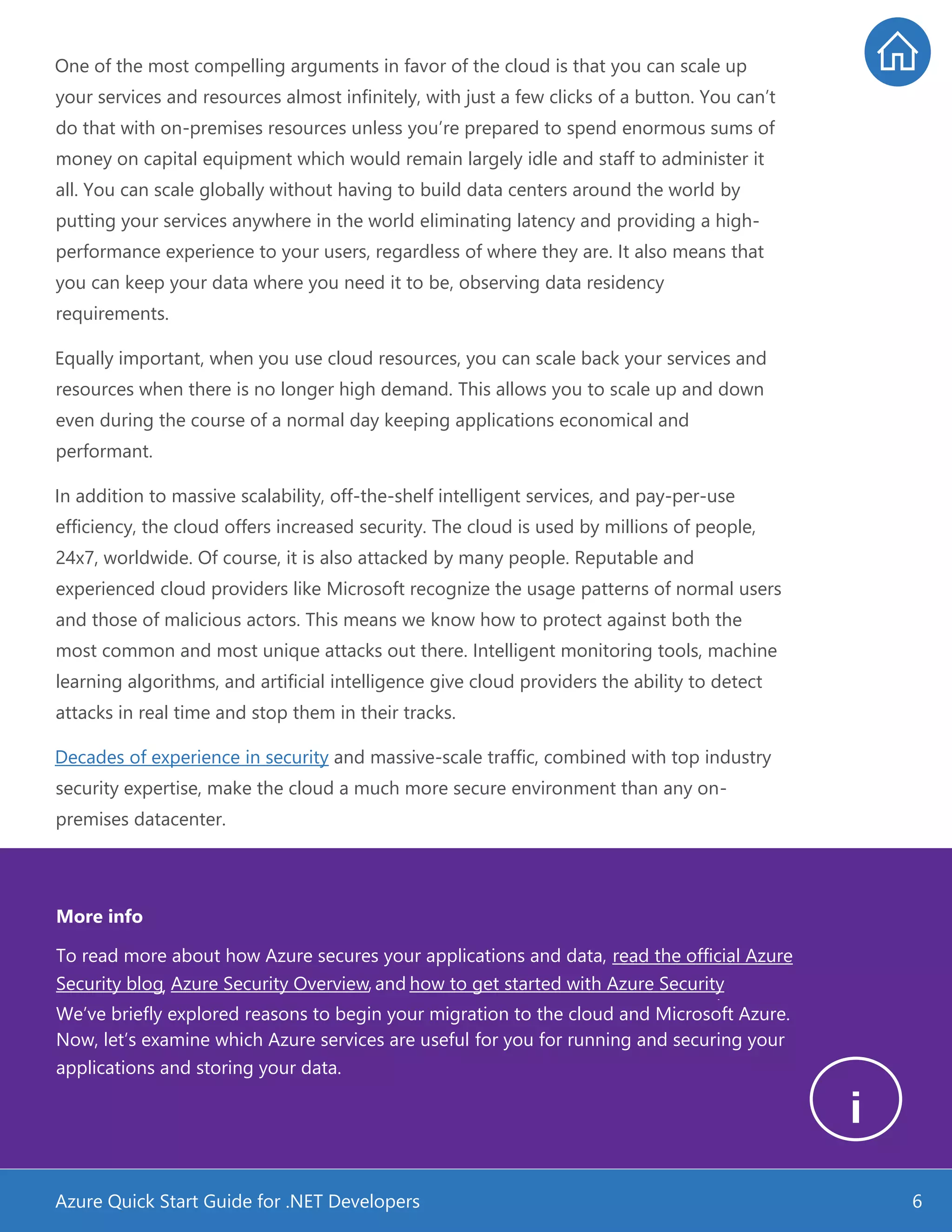 Azure Quick Start Guide for .NET Developers 6
One of the most compelling arguments in favor of the cloud is that you can scale up
your services and resources almost infinitely, with just a few clicks of a button. You can’t
do that with on-premises resources unless you’re prepared to spend enormous sums of
money on capital equipment which would remain largely idle and staff to administer it
all. You can scale globally without having to build data centers around the world by
putting your services anywhere in the world eliminating latency and providing a high-
performance experience to your users, regardless of where they are. It also means that
you can keep your data where you need it to be, observing data residency
requirements.
Equally important, when you use cloud resources, you can scale back your services and
resources when there is no longer high demand. This allows you to scale up and down
even during the course of a normal day keeping applications economical and
performant.
In addition to massive scalability, off-the-shelf intelligent services, and pay-per-use
efficiency, the cloud offers increased security. The cloud is used by millions of people,
24x7, worldwide. Of course, it is also attacked by many people. Reputable and
experienced cloud providers like Microsoft recognize the usage patterns of normal users
and those of malicious actors. This means we know how to protect against both the
most common and most unique attacks out there. Intelligent monitoring tools, machine
learning algorithms, and artificial intelligence give cloud providers the ability to detect
attacks in real time and stop them in their tracks.
Decades of experience in security and massive-scale traffic, combined with top industry
security expertise, make the cloud a much more secure environment than any on-
premises datacenter.
More info
To read more about how Azure secures your applications and data, read the official Azure
Security blog, Azure Security Overview, and how to get started with Azure Security
.
We’ve briefly explored reasons to begin your migration to the cloud and Microsoft Azure.
Now, let’s examine which Azure services are useful for you for running and securing your
applications and storing your data.
 