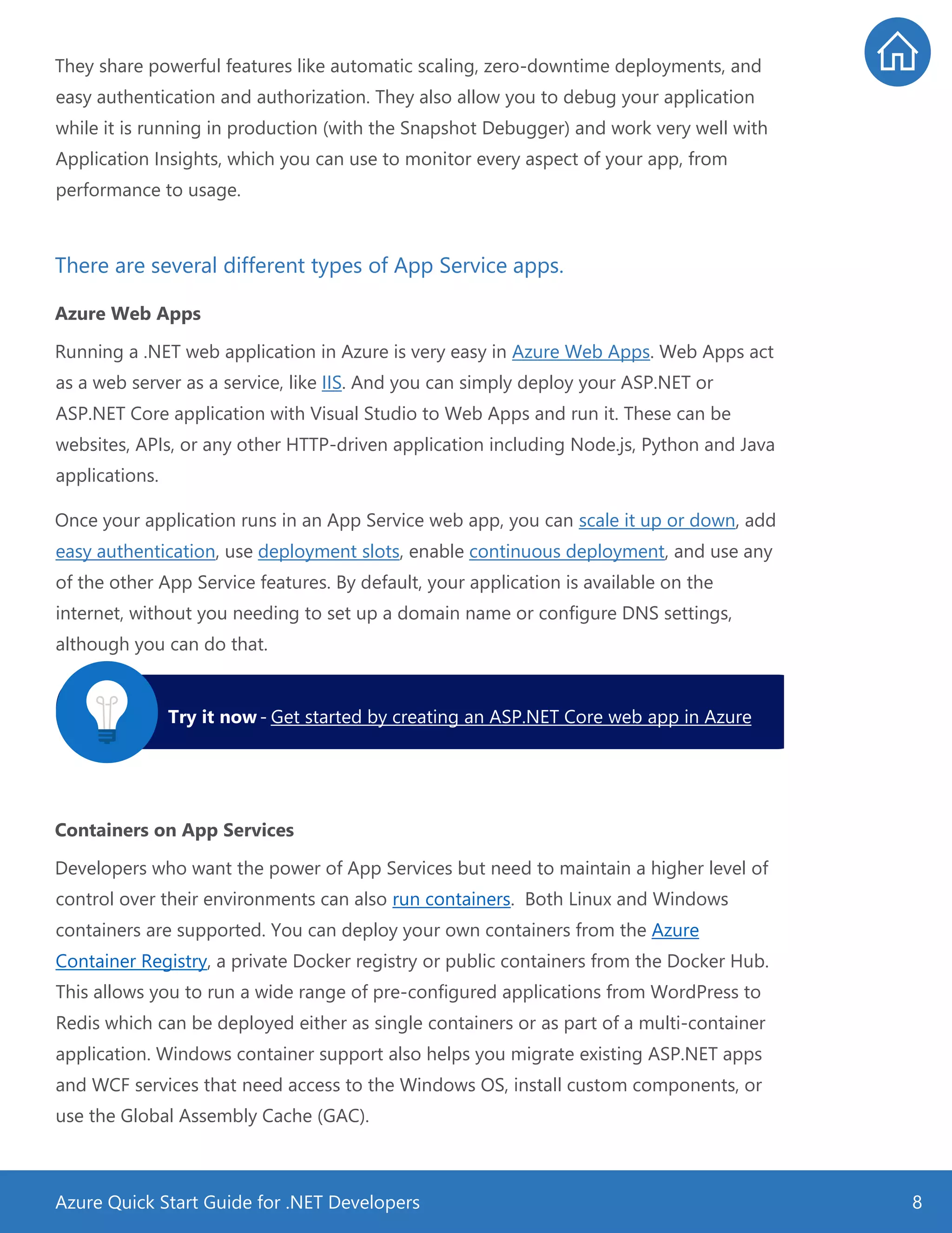 Azure Quick Start Guide for .NET Developers 8
They share powerful features like automatic scaling, zero-downtime deployments, and
easy authentication and authorization. They also allow you to debug your application
while it is running in production (with the Snapshot Debugger) and work very well with
Application Insights, which you can use to monitor every aspect of your app, from
performance to usage.
There are several different types of App Service apps.
Azure Web Apps
Running a .NET web application in Azure is very easy in Azure Web Apps. Web Apps act
as a web server as a service, like IIS. And you can simply deploy your ASP.NET or
ASP.NET Core application with Visual Studio to Web Apps and run it. These can be
websites, APIs, or any other HTTP-driven application including Node.js, Python and Java
applications.
Once your application runs in an App Service web app, you can scale it up or down, add
easy authentication, use deployment slots, enable continuous deployment, and use any
of the other App Service features. By default, your application is available on the
internet, without you needing to set up a domain name or configure DNS settings,
although you can do that.
Containers on App Services
Developers who want the power of App Services but need to maintain a higher level of
control over their environments can also run containers. Both Linux and Windows
containers are supported. You can deploy your own containers from the Azure
Container Registry, a private Docker registry or public containers from the Docker Hub.
This allows you to run a wide range of pre-configured applications from WordPress to
Redis which can be deployed either as single containers or as part of a multi-container
application. Windows container support also helps you migrate existing ASP.NET apps
and WCF services that need access to the Windows OS, install custom components, or
use the Global Assembly Cache (GAC).
Try it now- Get started by creating an ASP.NET Core web app in Azure
 
