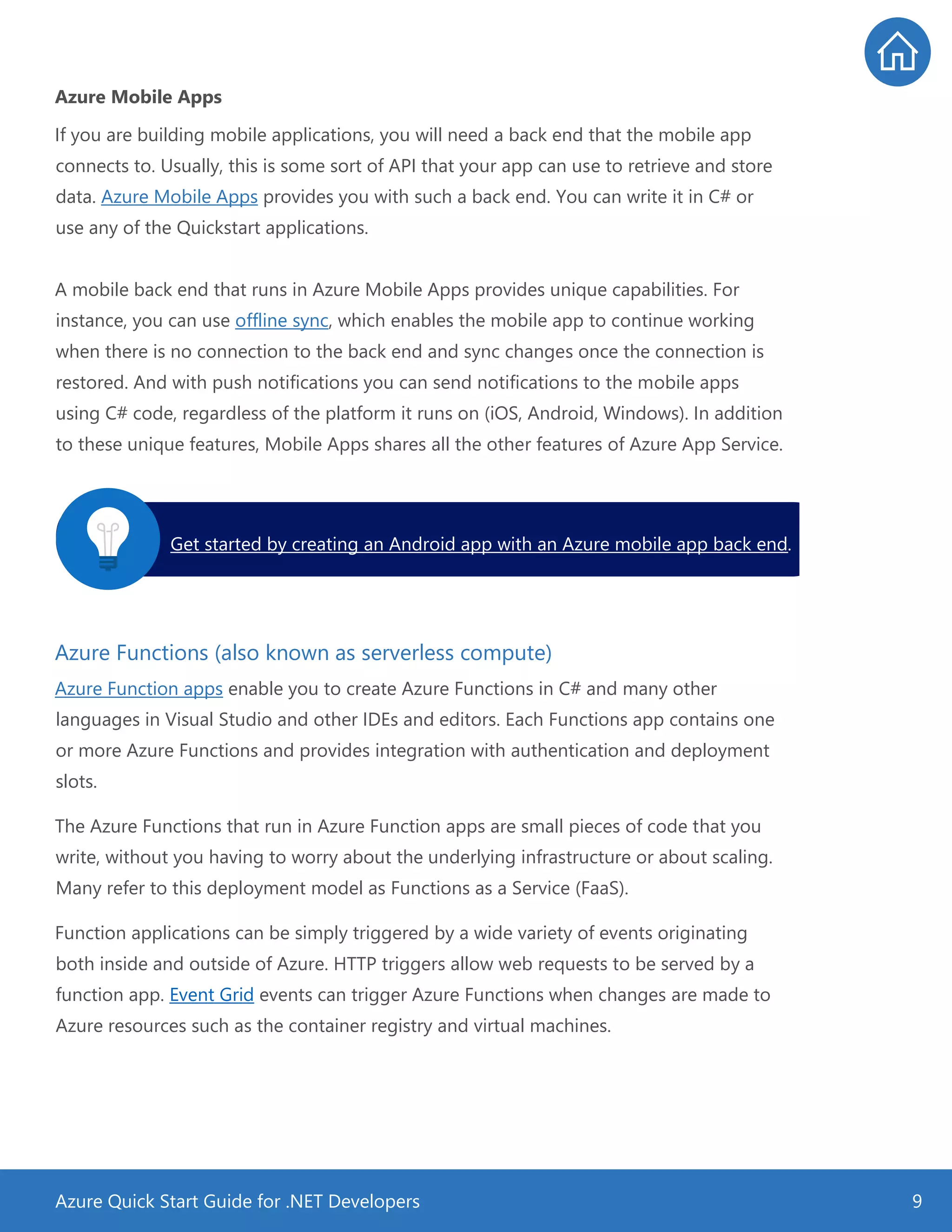 Azure Quick Start Guide for .NET Developers 9
Azure Mobile Apps
If you are building mobile applications, you will need a back end that the mobile app
connects to. Usually, this is some sort of API that your app can use to retrieve and store
data. Azure Mobile Apps provides you with such a back end. You can write it in C# or
use any of the Quickstart applications.
A mobile back end that runs in Azure Mobile Apps provides unique capabilities. For
instance, you can use offline sync, which enables the mobile app to continue working
when there is no connection to the back end and sync changes once the connection is
restored. And with push notifications you can send notifications to the mobile apps
using C# code, regardless of the platform it runs on (iOS, Android, Windows). In addition
to these unique features, Mobile Apps shares all the other features of Azure App Service.
Azure Functions (also known as serverless compute)
Azure Function apps enable you to create Azure Functions in C# and many other
languages in Visual Studio and other IDEs and editors. Each Functions app contains one
or more Azure Functions and provides integration with authentication and deployment
slots.
The Azure Functions that run in Azure Function apps are small pieces of code that you
write, without you having to worry about the underlying infrastructure or about scaling.
Many refer to this deployment model as Functions as a Service (FaaS).
Function applications can be simply triggered by a wide variety of events originating
both inside and outside of Azure. HTTP triggers allow web requests to be served by a
function app. Event Grid events can trigger Azure Functions when changes are made to
Azure resources such as the container registry and virtual machines.
Get started by creating an Android app with an Azure mobile app back end.
 