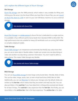 Azure Quick Start Guide for .NET Developers 18
Let’s explore the different types of Azure Storage:
File Storage
Azure File storage uses the SMB protocol, which makes it very suitable for lifting and
shifting your file server into the cloud. When you have files in Azure Files, you can mount
an Azure file share to a VM or even to your own Windows machine, to use as external
storage.
Azure Disk Storage is a similar service to Azure File but is dedicated to a single machine.
It is available in four different performance levels from Standard HDD to Ultra SSD. The
high performance tiers are suitable for heavy I/O workloads such as running SAP HANA
or complex analytical models.
Table Storage
Azure Table storage is an inexpensive and extremely fast NoSQL key-value store that
you can use to store data in flexible tables. A table can contain one row describing an
order and another row describing customer information. You don’t need to define a
data schema. This makes Table Storage very flexible.
Blob Storage
You can use Azure Blob storage to store large unstructured data—literally, blobs of data.
This can be video, image, audio, text, or even virtual hard drive (VHD) files for VMs.
Additionally, you can use Blob tiers to reduce your storage costs. By default, blobs are
written to the hot tier, which means that they are written and read very fast. You can
also put blobs in the cool tier if you have data that is infrequently accessed and stored
for at least 30 days. The cool tier is less expensive than the hot tier. And finally, you can
store blobs in the archive tier, that is the least expensive. The archive tier is for data
Get started with Azure Files.
Get started with Azure Table storage.
 