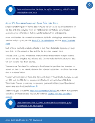 Azure Quick Start Guide for .NET Developers 20
Azure SQL Data Warehouse and Azure Data Lake Store
Since we are talking about storing data in Azure, we can’t leave out the data stores for
big data and data analytics. These are not typical stores that you use with your
application, but rather stores that you use for data analytics and reporting.
Azure provides two data stores that are very suitable for storing large amounts of data
for data analytics purposes: the Azure SQL Data Warehouse and the Azure Data Lake
Store.
Each of these can hold petabytes of data. In fact, Azure Data Lake Store doesn’t even
have limits on the amount of data and the file sizes that you can store.
You use Azure SQL Data Warehouse when you know the questions that you want to
answer with data analytics. You define a data schema that determines what your data
will look like and how it can be used.
You use Azure Data Lake Store when you don’t know the questions that you want to
answer yet. You do not have to define a data schema for the Data Lake Store. You store
data in its native format.
You can work with each of these data stores with tools in Visual Studio. And you can use
any SQL tool, like SQL Server Management Studio, to work with Azure SQL Data
Warehouse. You can even create eye-popping business intelligence dashboards and
reports as a non-developer in Power BI.
Additionally, you can use the Azure Management SDK for .NET to perform management
operations on these services. You can, for instance, create a new Data Lake Store
account.
Get started with Azure Database for MySQL by creating a MySQL server
by using the Azure portal.
Get started with Azure SQL Data Warehouse by creating and query
a warehouse in the Azure portal.
 