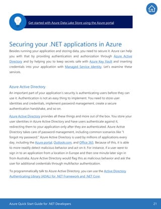Azure Quick Start Guide for .NET Developers 21
Securing your .NET applications in Azure
Besides running your application and storing data, you need to secure it. Azure can help
you with that by providing authentication and authorization through Azure Active
Directory and by helping you to keep secrets safe with Azure Key Vault and inserting
credentials into your application with Managed Service Identity. Let’s examine these
services.
Azure Active Directory
An important part of your application’s security is authenticating users before they can
use it. Authentication is not an easy thing to implement. You need to store user
identities and credentials, implement password management, create a secure
authentication handshake, and so on.
Azure Active Directory provides all these things and more out of the box. You store your
user identities in Azure Active Directory and have users authenticate against it,
redirecting them to your application only after they are authenticated. Azure Active
Directory takes care of password management, including common scenarios like “I
forgot my password.” Azure Active Directory is used by millions of applications every
day, including the Azure portal, Outlook.com, and Office 365. Because of this, it is able
to more readily detect malicious behavior and act on it. For instance, if a user were to
sign in to an application from a location in Europe and then one minute later sign in
from Australia, Azure Active Directory would flag this as malicious behavior and ask the
user for additional credentials through multifactor authentication.
To programmatically talk to Azure Active Directory, you can use the Active Directory
Authenticating Library (ADAL) for .NET Framework and .NET Core.
Get started with Azure Data Lake Store using the Azure portal.
 