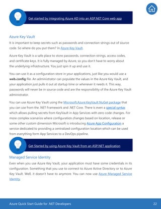 Azure Quick Start Guide for .NET Developers 22
Azure Key Vault
It is important to keep secrets such as passwords and connection strings out of source
code. So where do you put them? In Azure Key Vault.
Azure Key Vault is a safe place to store passwords, connection strings, access codes,
and certificate keys. It is fully managed by Azure, so you don’t have to worry about
the underlying infrastructure. You just spin it up and use it.
You can use it as a configuration store in your applications, just like you would use a
web.config file. An administrator can populate the values in the Azure Key Vault, and
your application just pulls it out at startup time or whenever it needs it. This way,
passwords will never be in source code and are the responsibility of the Azure Key Vault
administrator.
You can use Azure Key Vault using the Microsoft.Azure.KeyVault NuGet package that
you can use from the .NET Framework and .NET Core. There is even a special syntax
which allows pulling secrets from KeyVault in App Services with zero code changes. For
more complex scenarios where configuration changes based on location, release or
some other custom dimension Microsoft is introducing Azure App Configuration a
service dedicated to providing a centralized configuration location which can be used
from everything form App Services to a DevOps pipeline.
Managed Service Identity
Even when you use Azure Key Vault, your application must have some credentials in its
configuration. Something that you use to connect to Azure Active Directory or to Azure
Key Vault. Well, it doesn’t have to anymore. You can now use Azure Managed Service
Identity.
Get started by integrating Azure AD into an ASP.NET Core web app.
Get Started by using Azure Key Vault from an ASP.NET application.
 