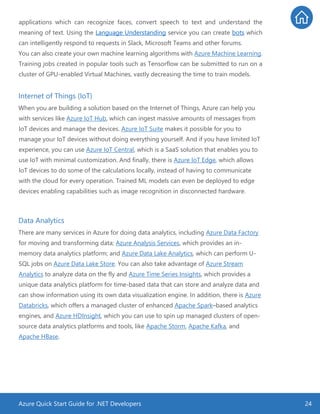 Azure Quick Start Guide for .NET Developers 24
applications which can recognize faces, convert speech to text and understand the
meaning of text. Using the Language Understanding service you can create bots which
can intelligently respond to requests in Slack, Microsoft Teams and other forums.
You can also create your own machine learning algorithms with Azure Machine Learning.
Training jobs created in popular tools such as Tensorflow can be submitted to run on a
cluster of GPU-enabled Virtual Machines, vastly decreasing the time to train models.
Internet of Things (IoT)
When you are building a solution based on the Internet of Things, Azure can help you
with services like Azure IoT Hub, which can ingest massive amounts of messages from
IoT devices and manage the devices. Azure IoT Suite makes it possible for you to
manage your IoT devices without doing everything yourself. And if you have limited IoT
experience, you can use Azure IoT Central, which is a SaaS solution that enables you to
use IoT with minimal customization. And finally, there is Azure IoT Edge, which allows
IoT devices to do some of the calculations locally, instead of having to communicate
with the cloud for every operation. Trained ML models can even be deployed to edge
devices enabling capabilities such as image recognition in disconnected hardware.
Data Analytics
There are many services in Azure for doing data analytics, including Azure Data Factory
for moving and transforming data; Azure Analysis Services, which provides an in-
memory data analytics platform; and Azure Data Lake Analytics, which can perform U-
SQL jobs on Azure Data Lake Store. You can also take advantage of Azure Stream
Analytics to analyze data on the fly and Azure Time Series Insights, which provides a
unique data analytics platform for time-based data that can store and analyze data and
can show information using its own data visualization engine. In addition, there is Azure
Databricks, which offers a managed cluster of enhanced Apache Spark–based analytics
engines, and Azure HDInsight, which you can use to spin up managed clusters of open-
source data analytics platforms and tools, like Apache Storm, Apache Kafka, and
Apache HBase.
 