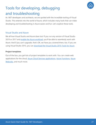 Azure Quick Start Guide for .NET Developers 27
Tools for developing, debugging
and troubleshooting
As .NET developers and architects, we are spoiled with the incredible tooling of Visual
Studio. This extends into the world of Azure, which includes many tools that can make
developing and troubleshooting in Azure easier and fun. Let’s explore these tools.
Visual Studio and Azure
We all love Visual Studio and Azure does too! If you run any version of Visual Studio
2019 or 2017 and enable the Azure workload, you’ll be able to seamlessly work with
Azure. And if you can’t upgrade, that’s OK, we have you covered there, too. If you are
using Visual Studio 2015, you can download the Visual Studio 2015 Tools for Azure.
Project templates
Out of the box, you get lots of project templates to work with. You can create web
applications for the cloud, Azure Cloud Services applications, Azure Functions, Azure
WebJobs, and much more.
 