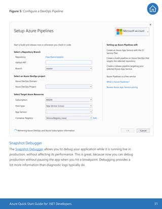 Azure Quick Start Guide for .NET Developers 31
Figure 5: Configure a DevOps Pipeline
Snapshot Debugger
The Snapshot Debugger allows you to debug your application while it is running live in
production, without affecting its performance. This is great, because now you can debug
production without pausing the app when you hit a breakpoint. Debugging provides a
lot more information than diagnostic logs typically do.
 