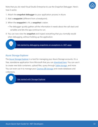 Azure Quick Start Guide for .NET Developers 32
Note that you do need Visual Studio Enterprise to use the Snapshot Debugger. Here’s
how it works:
1. Attach the snapshot debugger to your application process in Azure.
2. Add a snappoint (different from a breakpoint).
3. When the snappoint is hit, a snapshot is taken.
• The debugger quickly gathers all the information it needs about the call stack and
variables and lets the app continue to run.
4. You can now view the snapshot and inspect everything that you normally would
when debugging, without holding up the application.
Azure Storage Explorer
The Azure Storage Explorer is a tool for managing your Azure Storage accounts. It’s a
free, standalone application from Microsoft that you can download here. You can use it
to create new blob containers, upload files, query through Table storage, and more.
You can even use it to manage your Cosmos DB storage and create databases and
collections.
Get started by debugging snapshots on exceptions in .NET apps.
Get started with Storage Explorer.
 