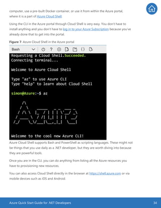 Azure Quick Start Guide for .NET Developers 34
computer, use a pre-built Docker container, or use it from within the Azure portal,
where it is a part of Azure Cloud Shell.
Using the CLI in the Azure portal through Cloud Shell is very easy. You don’t have to
install anything and you don’t have to log in to your Azure Subscription because you’ve
already done that to get into the portal.
Figure 7: Azure Cloud Shell in the Azure portal
Azure Cloud Shell supports Bash and PowerShell as scripting languages. These might not
be things that you use daily as a .NET developer, but they are worth diving into because
they are powerful tools.
Once you are in the CLI, you can do anything from listing all the Azure resources you
have to provisioning new resources.
You can also access Cloud Shell directly in the browser at https://shell.azure.com or via
mobile devices such as iOS and Android.
 
