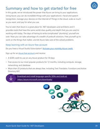 Azure Quick Start Guide for .NET Developers 39
Summary and how to get started for free
In this guide, we’ve introduced the power that Azure can bring to your applications.
Using Azure, you can do incredible things with your applications—facial and speech
recognition, manage your devices on the Internet of Things in the cloud, scale as much
as you want, and pay for what you use.
You’ve seen that Azure is a great place for .NET developers and architects and it
provides tools that have the same world-class quality and depth that you are used to
working with today. The days of having to write complicated “plumbing” yourself are
over. Now you can take advantage of a wealth of prebuilt solutions. Free yourself up to
work on the things that matter, and let Azure take care of the solved problems.
Keep learning with an Azure free account
Do you have a Visual Studio Subscription? Activate your monthly Azure credit.
Sign up for an Azure free account and receive:
• A $200 credit to use on any Azure product for 30 days
• Free access to our most popular products for 12 months, including compute, storage,
networking, and database
• More than 25 products that are always free, including Text Translator, Functions and Active
Directory B2C
Download and install language-specific SDKs and tools at:
https://azure.microsoft.com/downloads/
 