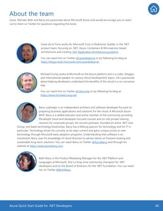 Azure Quick Start Guide for .NET Developers 40
About the team
Cesar, Michael, Beth and Barry are passionate about Microsoft Azure and would encourage you to reach
out to them on Twitter for questions regarding this book.
Cesar de la Torre works for Microsoft Corp in Redmond, Seattle, in the .NET
product team, focusing on .NET, Azure, Containers & Microservice-based
architectures and creating .NET Application Architecture guidance.
You can reach him on Twitter @cesardelatorre or by following his blog at
https://blogs.msdn.microsoft.com/cesardelatorre/.
Michael Crump works at Microsoft on the Azure platform and is a coder, blogger,
and international speaker on various cloud development topics. He’s passionate
about helping developers understand the benefits of the cloud in a no-nonsense
way.
You can reach him on Twitter @mbcrump or by following his blog at
https://www.michaelcrump.net.
Barry Luijbregts is an independent architect and software developer focused on
preparing business applications and solutions for the cloud. A Microsoft Azure
MVP, Barry is a skilled educator and active member of the community providing
Pluralsight cloud and developer-focused courses and on-site private training
sessions for corporate groups. He records podcasts, founded an active .NET User
Group, and leads technology bootcamps. Barry has a lifelong passion for technology and for IT in
particular. Technology drives his curiosity as he stays current and gains unique access to new
technology through Microsoft early adoption programs. Understanding that software is an
investment, Barry uses his knowledge of cloud direction to advise clients on forward-looking and
sustainable long-term solutions. You can reach Barry on Twitter @AzureBarry and through his
website at https://www.azurebarry.com.
Beth Massi is the Product Marketing Manager for the .NET Platform and
Languages at Microsoft. She’s a long-time community champion for .NET
developers and on the Board of Directors for the .NET Foundation. You can reach
her on Twitter @BethMassi.
 