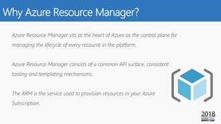 Why Azure Resource Manager?
Azure Resource Manager sits at the heart of Azure as the control plane for
managing the lifecycle of every resource in the platform.
Azure Resource Manager consists of a common API surface, consistent
tooling and templating mechanisms.
The ARM is the service used to provision resources in your Azure
Subscription.
 