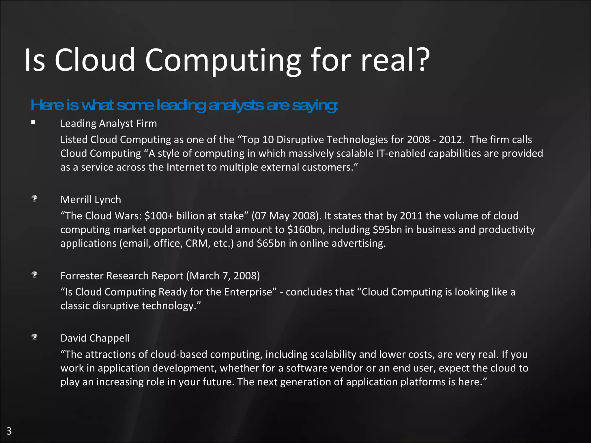 Is Cloud Computing for real? Here is what some leading analysts are saying: Leading Analyst Firm Listed Cloud Computing as one of the “Top 10 Disruptive Technologies for 2008 - 2012.  The firm calls Cloud Computing “A style of computing in which massively scalable IT-enabled capabilities are provided as a service across the Internet to multiple external customers.”  Merrill Lynch  “ The Cloud Wars: $100+ billion at stake” (07 May 2008). It states that by 2011 the volume of cloud computing market opportunity could amount to $160bn, including $95bn in business and productivity applications (email, office, CRM, etc.) and $65bn in online advertising. Forrester Research Report (March 7, 2008) “ Is Cloud Computing Ready for the Enterprise” - concludes that “Cloud Computing is looking like a classic disruptive technology.”  David Chappell  “ The attractions of cloud-based computing, including scalability and lower costs, are very real. If you work in application development, whether for a software vendor or an end user, expect the cloud to play an increasing role in your future. The next generation of application platforms is here.” 
