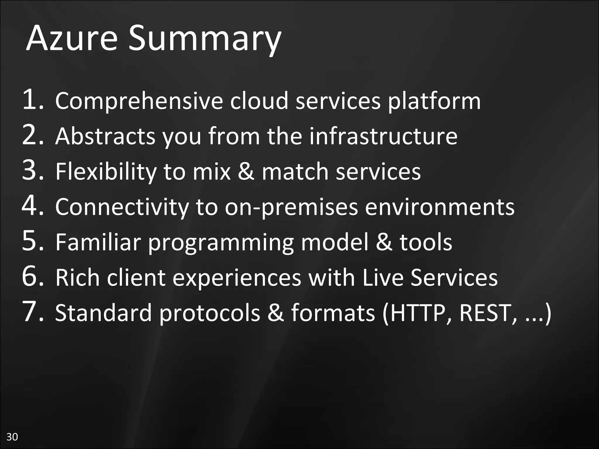 Azure Summary Comprehensive cloud services platform Abstracts you from the infrastructure Flexibility to mix & match services Connectivity to on-premises environments Familiar programming model & tools  Rich client experiences with Live Services Standard protocols & formats (HTTP, REST, ...) 