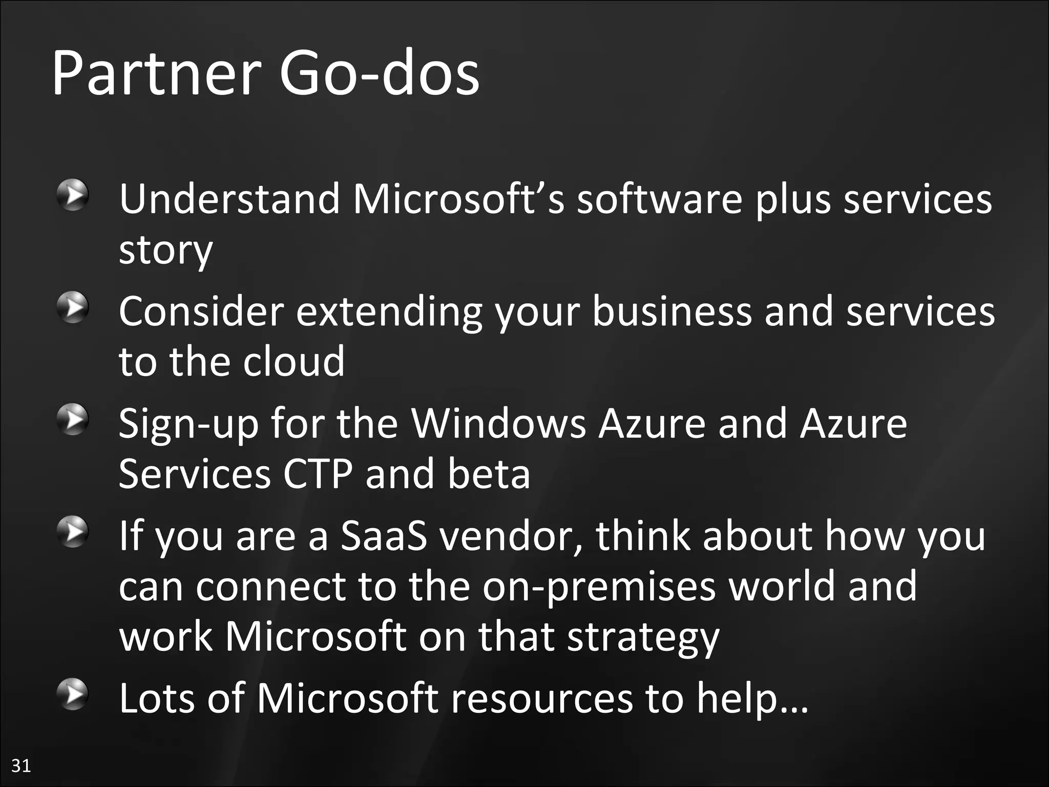 Partner Go-dos Understand Microsoft’s software plus services story Consider extending your business and services to the cloud Sign-up for the Windows Azure and Azure Services CTP and beta If you are a SaaS vendor, think about how you can connect to the on-premises world and work Microsoft on that strategy Lots of Microsoft resources to help… 