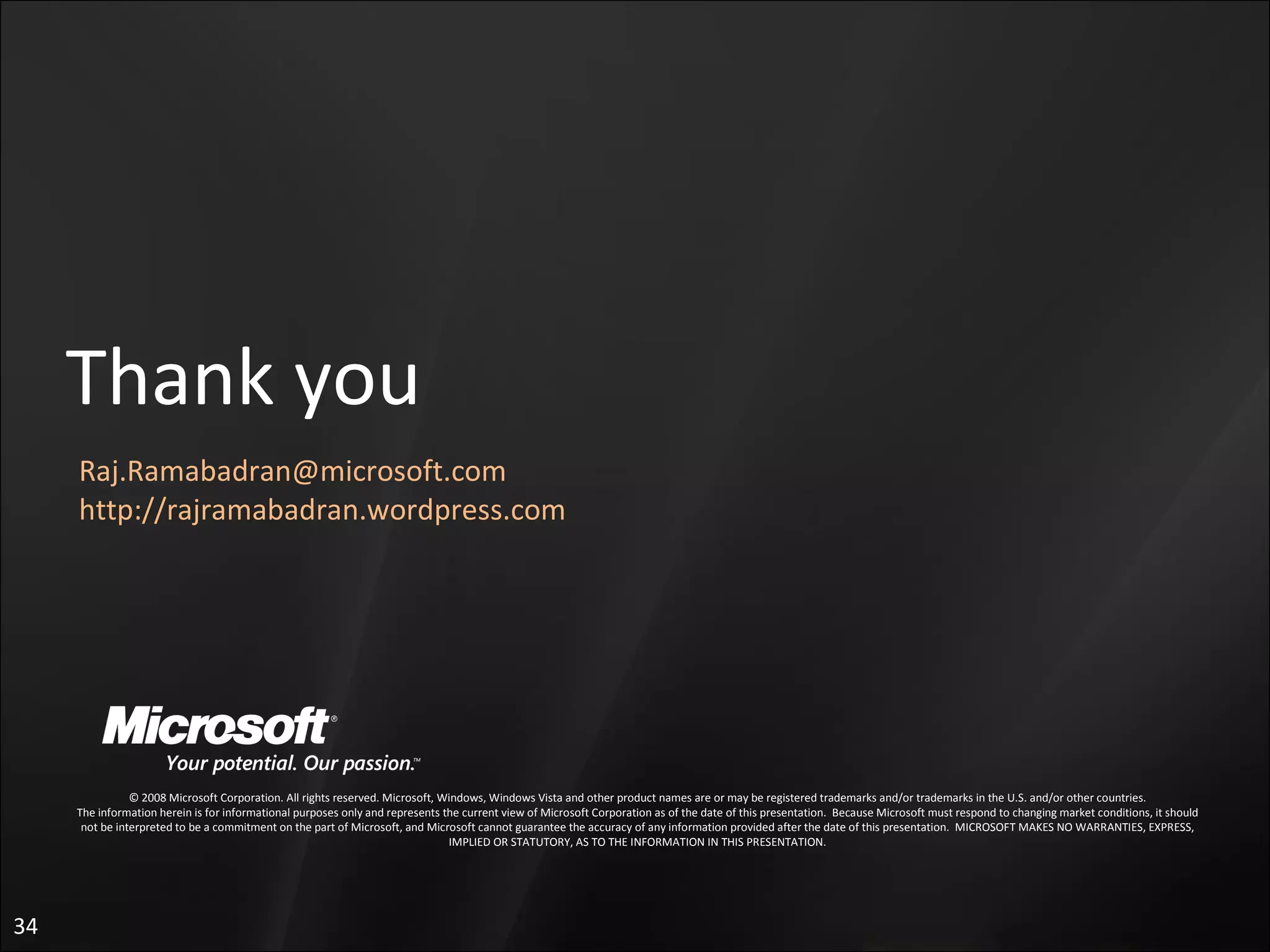 © 2008 Microsoft Corporation. All rights reserved. Microsoft, Windows, Windows Vista and other product names are or may be registered trademarks and/or trademarks in the U.S. and/or other countries. The information herein is for informational purposes only and represents the current view of Microsoft Corporation as of the date of this presentation.  Because Microsoft must respond to changing market conditions, it should not be interpreted to be a commitment on the part of Microsoft, and Microsoft cannot guarantee the accuracy of any information provided after the date of this presentation.  MICROSOFT MAKES NO WARRANTIES, EXPRESS, IMPLIED OR STATUTORY, AS TO THE INFORMATION IN THIS PRESENTATION. Thank you [email_address] http://rajramabadran.wordpress.com 