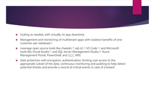  Scaling as needed, with virtually no app downtime
 Management and monitoring of multitenant apps with isolation benefits of one-
customer-per-database[3]
 Leverage open source tools like cheetah,[4] sql-cli,[5] VS Code [6] and Microsoft
tools like Visual Studio[7] and SQL Server Management Studio,[8] Azure
Management Portal, PowerShell, and REST APIs
 Data protection with encryption, authentication, limiting user access to the
appropriate subset of the data, continuous monitoring and auditing to help detect
potential threats and provide a record of critical events in case of a breach
 