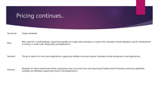 Pricing continues..
Service tier Target workloads
Basic
Best suited for a small database, supporting typically one single active operation at a given time. Examples include databases used for development
or testing, or small-scale infrequently used applications.
Standard The go-to option for most cloud applications, supporting multiple concurrent queries. Examples include workgroup or web applications.
Premium
Designed for high transactional volume, supporting many concurrent users and requiring the highest level of business continuity capabilities.
Examples are databases supporting mission critical applications.
 