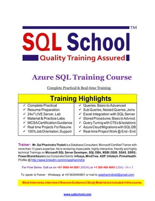 Azure SQL Training Course
Complete Practical & Real-time Training
Training Highlights
 Complete Practical
 Resume Preparation
 24x7 LIVE Server, Lab
 Queries: Basic to Advanced
 SubQueries,NestedQueries,Joins
 Excel Integration with SQLServer
 Material & Practice Labs
 MCSACertificationGuidance
 StoredProcedures:BasictoAdvncd.
 QueryTuningwithCTEs&Isolations
 Real time Projects ForResume
 100%JobOrientation,Support
 AzureCloudMigrations withSQLDB
 Real-time Project Work @ End - End
Trainer : Mr. Sai Phanindra Tholeti is a Database Consultant, Microsoft Certified Trainer with
more than 13 years expertise. He is rendering impeccable, highly interactive, friendly and highly
technical Trainings on Microsoft SQL Server Developer, SQL DBA, MSBI (SSIS, SSAS, SSRS),
PowerBIandAzuretoourCorporateClients: Infosys,MindTree, ADP,Infotech,PrimeHealth.
Profile @ http://www.linkedin.com/in/saiphanindra
For Free Demo: Call us on +91 9666 44 0801 [INDIA] or +1 500 400 4845 [USA] - 24 x 7
To speak toTrainer : Whatsapp at +919030040801 or mail to saiphanindrait@gmail.com
www.sqlschool.com
MockInterviews,Interview&ResumeGuidance&StudyMaterialareincludedinthiscourse.
 