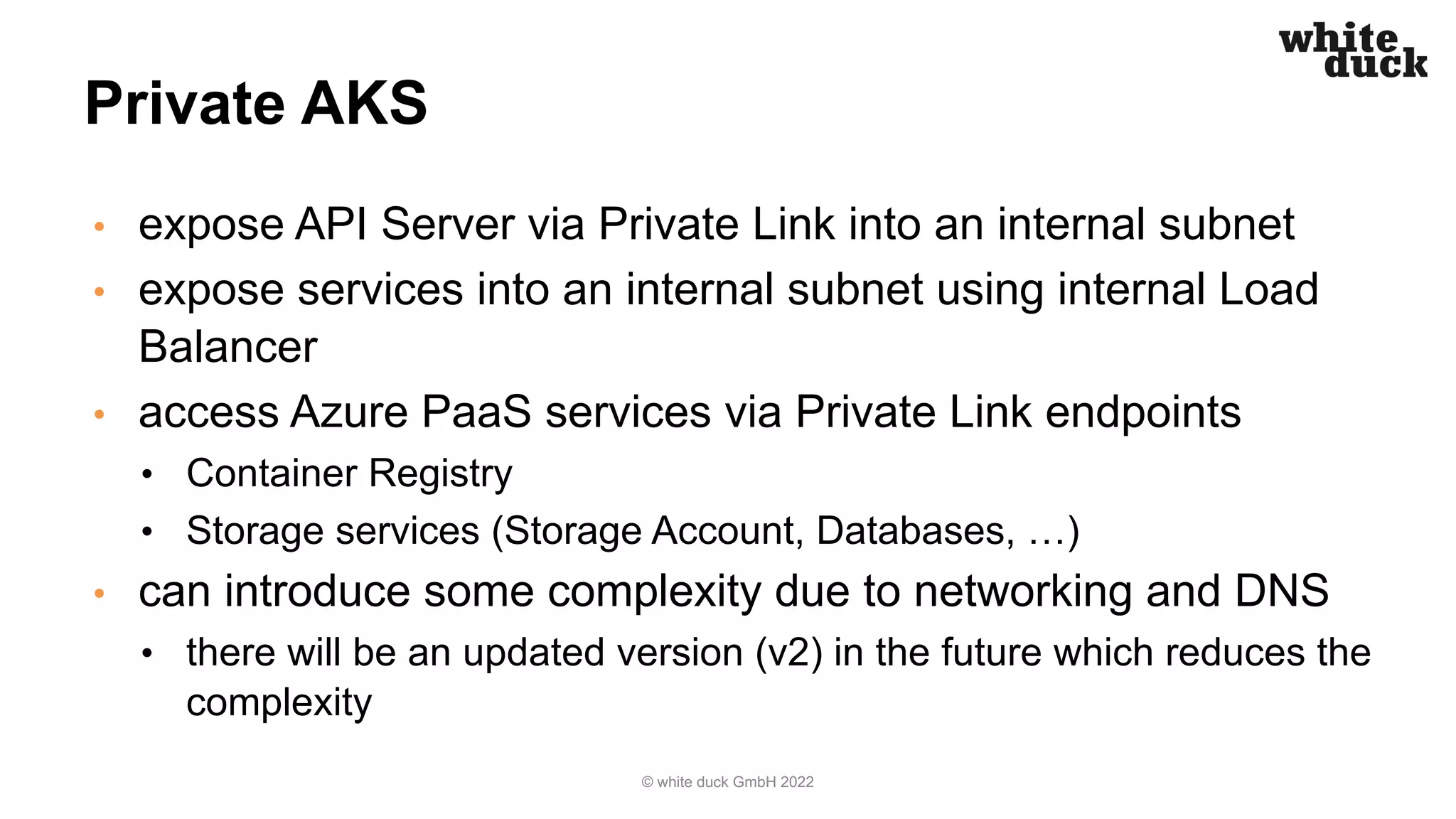 Private AKS
• expose API Server via Private Link into an internal subnet
• expose services into an internal subnet using internal Load
Balancer
• access Azure PaaS services via Private Link endpoints
• Container Registry
• Storage services (Storage Account, Databases, …)
• can introduce some complexity due to networking and DNS
• there will be an updated version (v2) in the future which reduces the
complexity
© white duck GmbH 2022
 