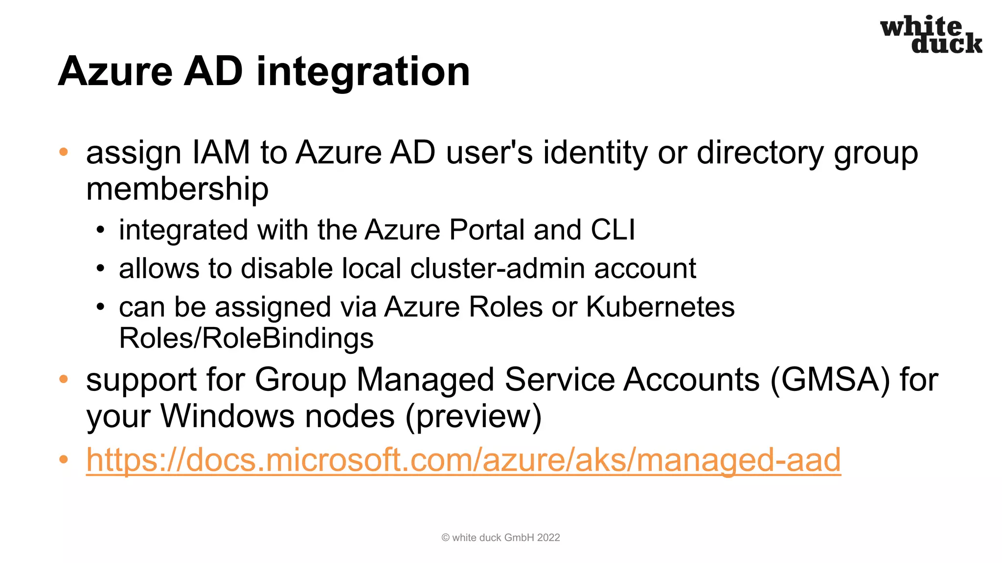Azure AD integration
• assign IAM to Azure AD user's identity or directory group
membership
• integrated with the Azure Portal and CLI
• allows to disable local cluster-admin account
• can be assigned via Azure Roles or Kubernetes
Roles/RoleBindings
• support for Group Managed Service Accounts (GMSA) for
your Windows nodes (preview)
• https://docs.microsoft.com/azure/aks/managed-aad
© white duck GmbH 2022
 