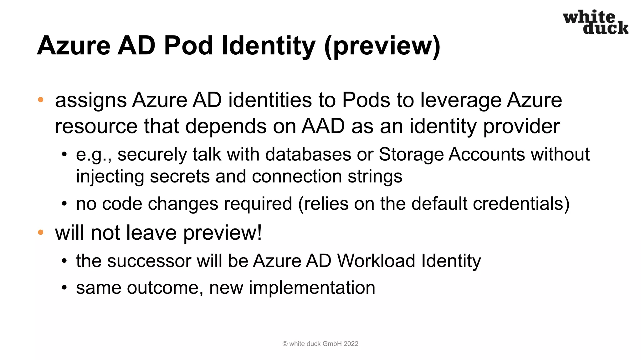 Azure AD Pod Identity (preview)
• assigns Azure AD identities to Pods to leverage Azure
resource that depends on AAD as an identity provider
• e.g., securely talk with databases or Storage Accounts without
injecting secrets and connection strings
• no code changes required (relies on the default credentials)
• will not leave preview!
• the successor will be Azure AD Workload Identity
• same outcome, new implementation
© white duck GmbH 2022
 