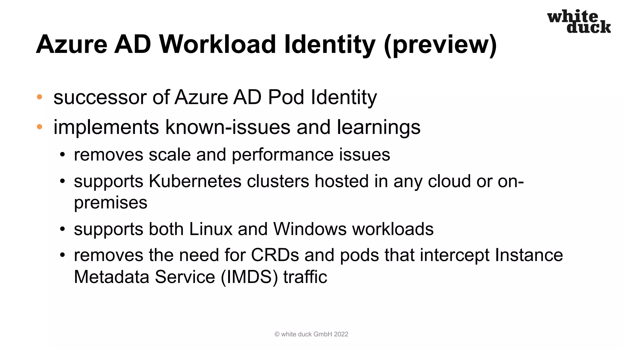 Azure AD Workload Identity (preview)
• successor of Azure AD Pod Identity
• implements known-issues and learnings
• removes scale and performance issues
• supports Kubernetes clusters hosted in any cloud or on-
premises
• supports both Linux and Windows workloads
• removes the need for CRDs and pods that intercept Instance
Metadata Service (IMDS) traffic
© white duck GmbH 2022
 