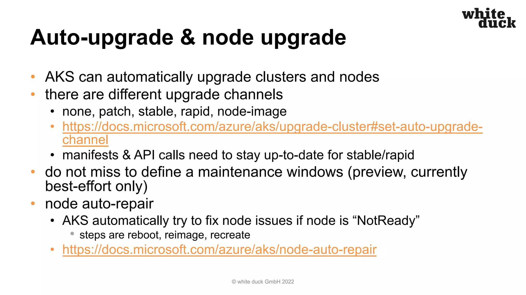 Auto-upgrade & node upgrade
• AKS can automatically upgrade clusters and nodes
• there are different upgrade channels
• none, patch, stable, rapid, node-image
• https://docs.microsoft.com/azure/aks/upgrade-cluster#set-auto-upgrade-
channel
• manifests & API calls need to stay up-to-date for stable/rapid
• do not miss to define a maintenance windows (preview, currently
best-effort only)
• node auto-repair
• AKS automatically try to fix node issues if node is “NotReady”
• steps are reboot, reimage, recreate
• https://docs.microsoft.com/azure/aks/node-auto-repair
© white duck GmbH 2022
 