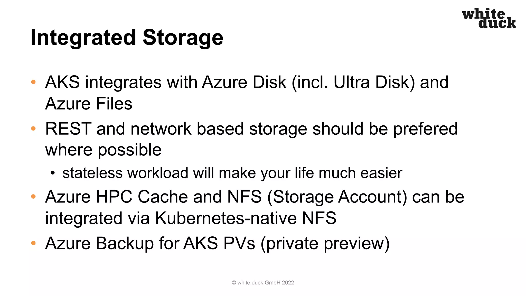 Integrated Storage
• AKS integrates with Azure Disk (incl. Ultra Disk) and
Azure Files
• REST and network based storage should be prefered
where possible
• stateless workload will make your life much easier
• Azure HPC Cache and NFS (Storage Account) can be
integrated via Kubernetes-native NFS
• Azure Backup for AKS PVs (private preview)
© white duck GmbH 2022
 