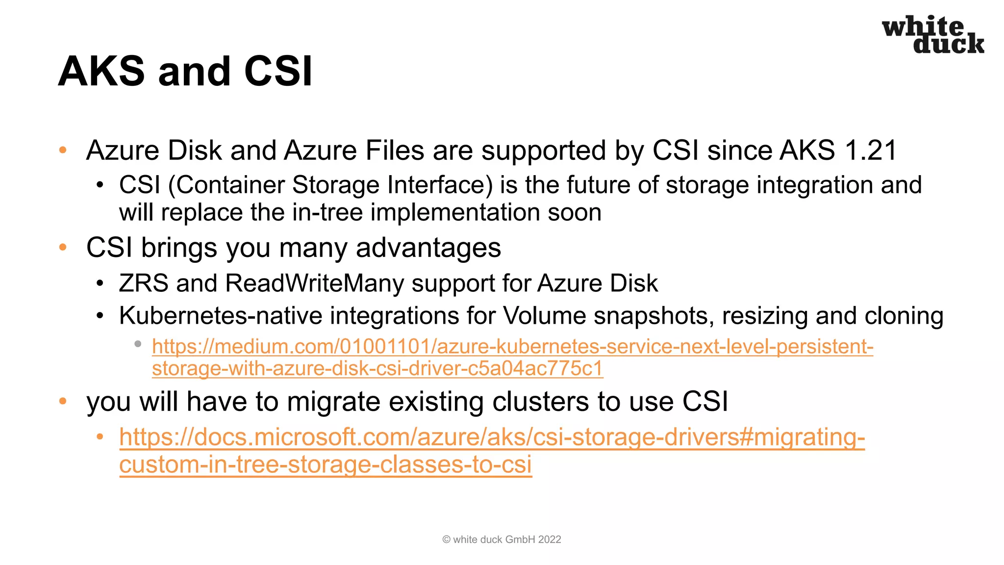 AKS and CSI
• Azure Disk and Azure Files are supported by CSI since AKS 1.21
• CSI (Container Storage Interface) is the future of storage integration and
will replace the in-tree implementation soon
• CSI brings you many advantages
• ZRS and ReadWriteMany support for Azure Disk
• Kubernetes-native integrations for Volume snapshots, resizing and cloning
• https://medium.com/01001101/azure-kubernetes-service-next-level-persistent-
storage-with-azure-disk-csi-driver-c5a04ac775c1
• you will have to migrate existing clusters to use CSI
• https://docs.microsoft.com/azure/aks/csi-storage-drivers#migrating-
custom-in-tree-storage-classes-to-csi
© white duck GmbH 2022
 