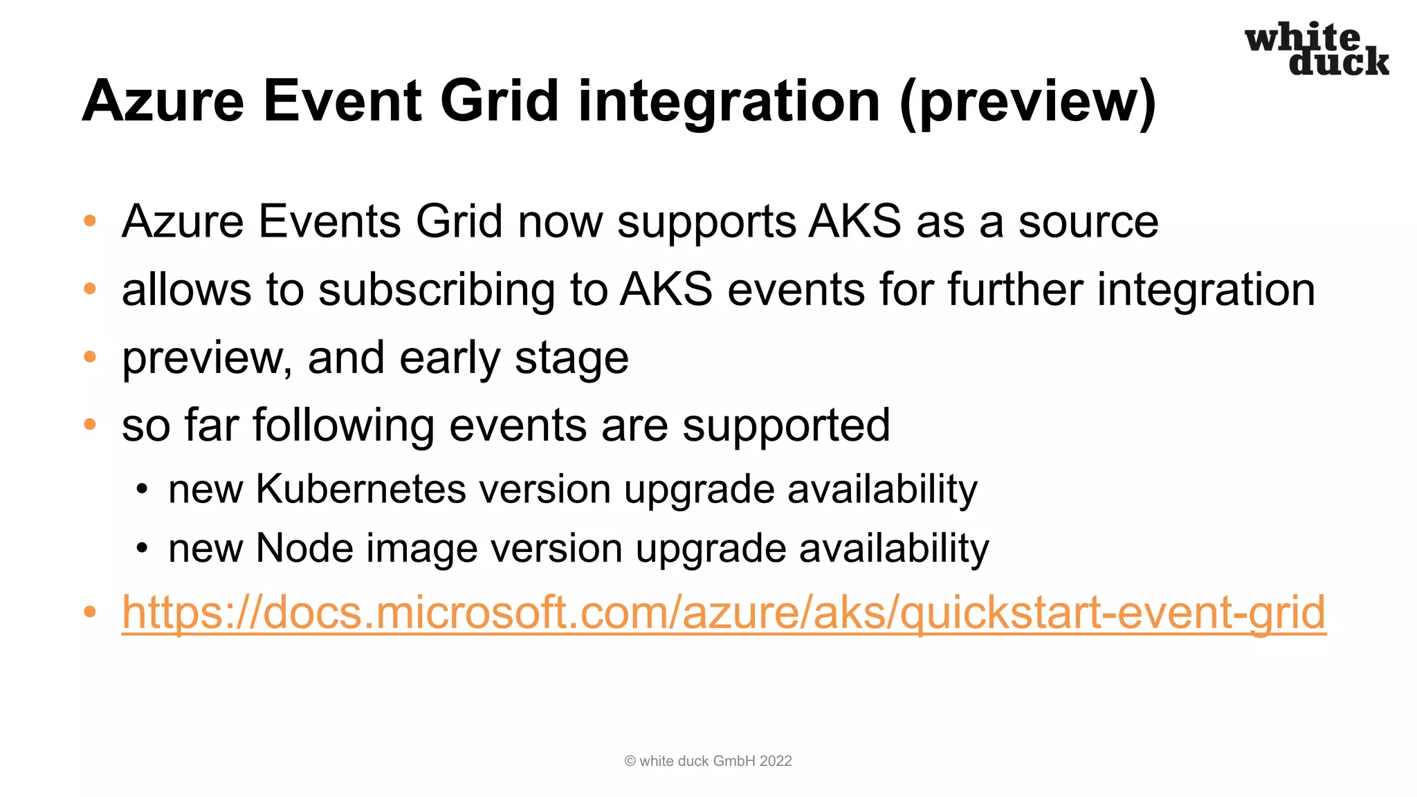Azure Event Grid integration (preview)
• Azure Events Grid now supports AKS as a source
• allows to subscribing to AKS events for further integration
• preview, and early stage
• so far following events are supported
• new Kubernetes version upgrade availability
• new Node image version upgrade availability
• https://docs.microsoft.com/azure/aks/quickstart-event-grid
© white duck GmbH 2022
 
