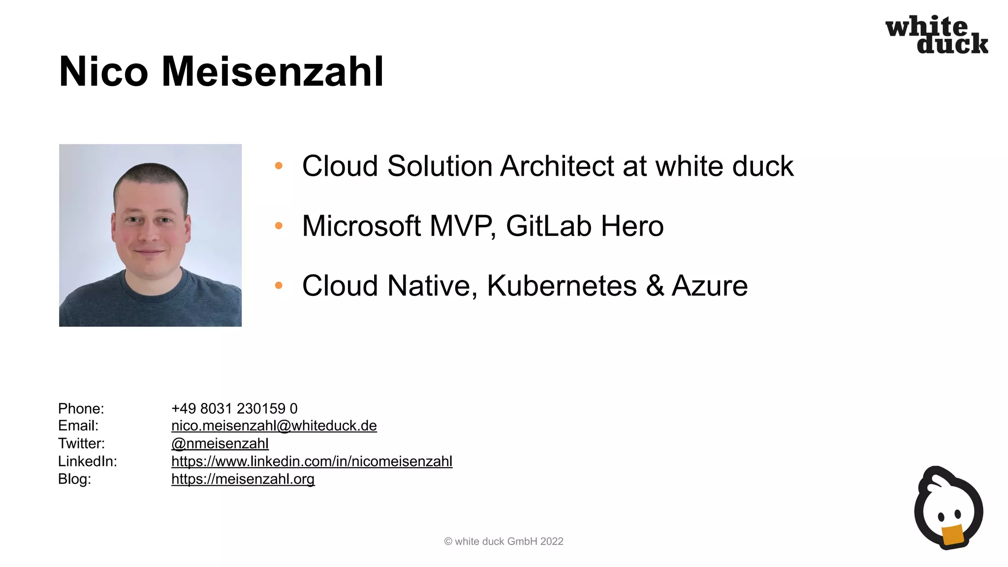 Nico Meisenzahl
• Cloud Solution Architect at white duck
• Microsoft MVP, GitLab Hero
• Cloud Native, Kubernetes & Azure
© white duck GmbH 2022
Phone: +49 8031 230159 0
Email: nico.meisenzahl@whiteduck.de
Twitter: @nmeisenzahl
LinkedIn: https://www.linkedin.com/in/nicomeisenzahl
Blog: https://meisenzahl.org
 