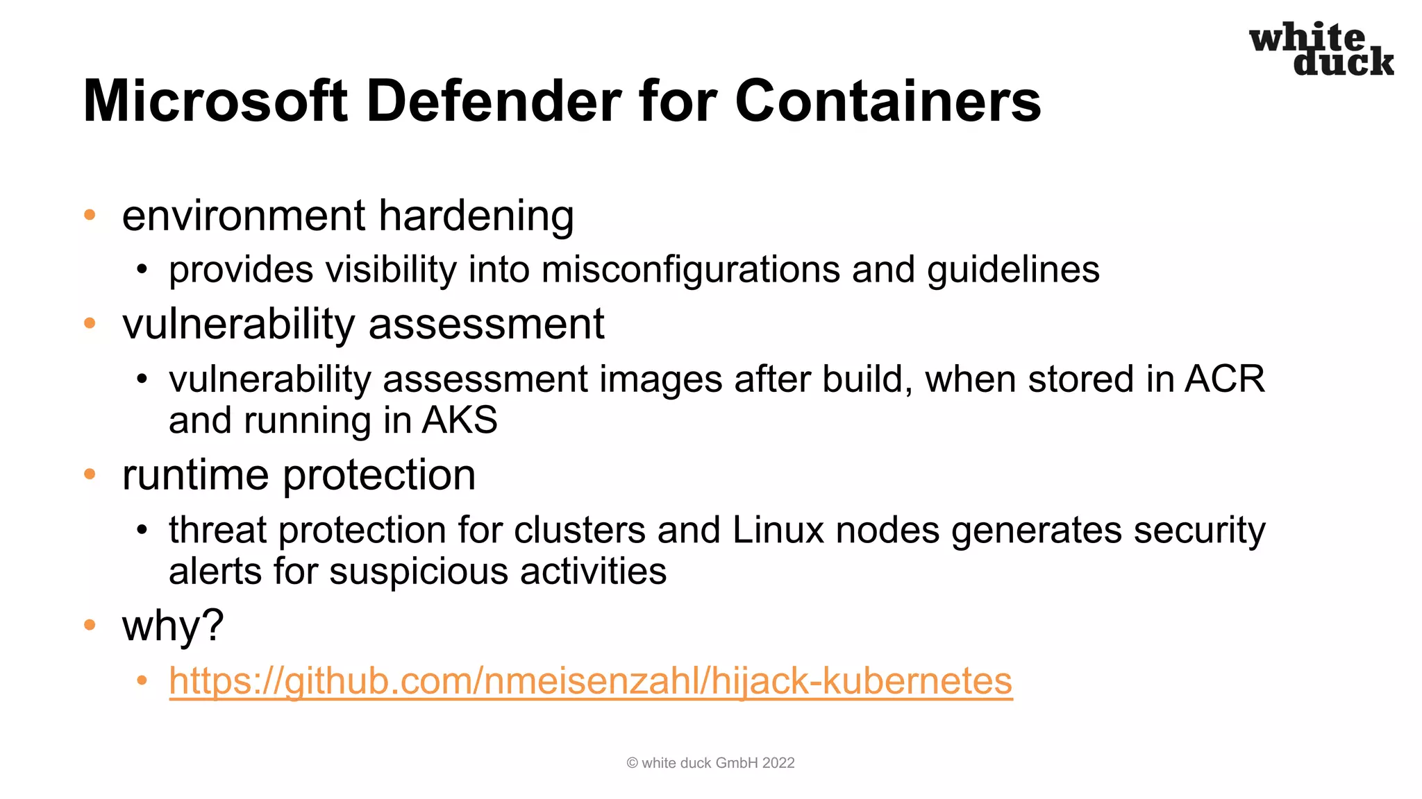 Microsoft Defender for Containers
• environment hardening
• provides visibility into misconfigurations and guidelines
• vulnerability assessment
• vulnerability assessment images after build, when stored in ACR
and running in AKS
• runtime protection
• threat protection for clusters and Linux nodes generates security
alerts for suspicious activities
• why?
• https://github.com/nmeisenzahl/hijack-kubernetes
© white duck GmbH 2022
 