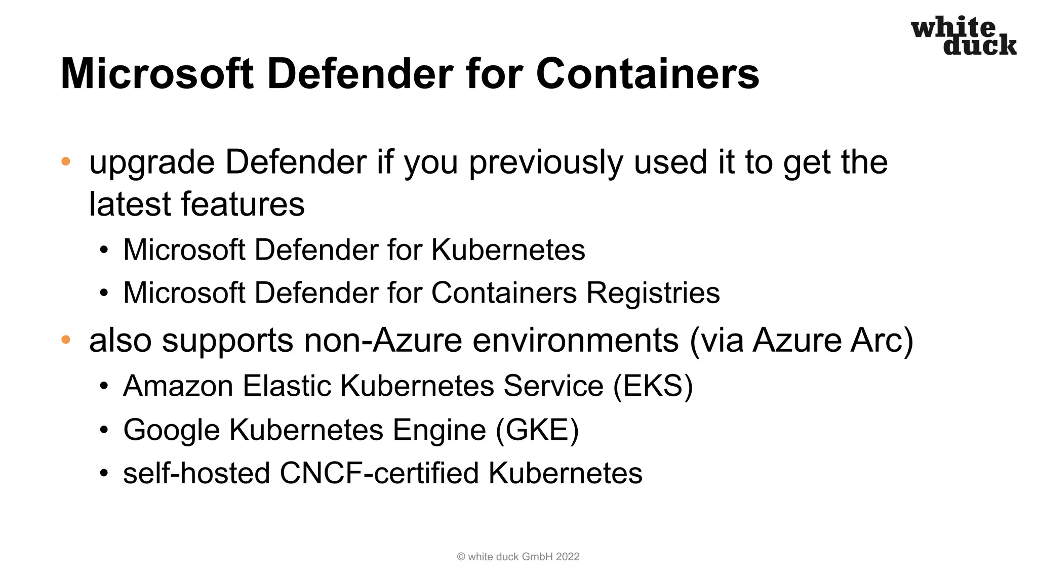 Microsoft Defender for Containers
• upgrade Defender if you previously used it to get the
latest features
• Microsoft Defender for Kubernetes
• Microsoft Defender for Containers Registries
• also supports non-Azure environments (via Azure Arc)
• Amazon Elastic Kubernetes Service (EKS)
• Google Kubernetes Engine (GKE)
• self-hosted CNCF-certified Kubernetes
© white duck GmbH 2022
 