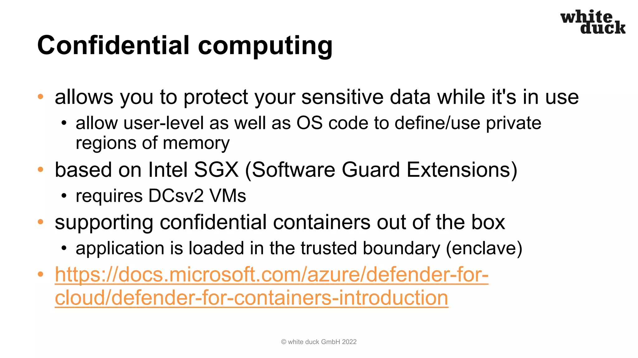 Confidential computing
• allows you to protect your sensitive data while it's in use
• allow user-level as well as OS code to define/use private
regions of memory
• based on Intel SGX (Software Guard Extensions)
• requires DCsv2 VMs
• supporting confidential containers out of the box
• application is loaded in the trusted boundary (enclave)
• https://docs.microsoft.com/azure/defender-for-
cloud/defender-for-containers-introduction
© white duck GmbH 2022
 