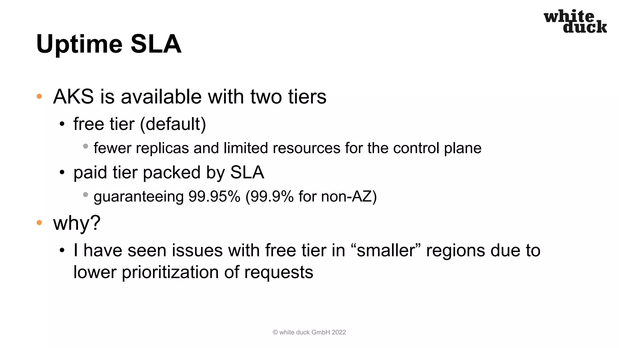 Uptime SLA
• AKS is available with two tiers
• free tier (default)
• fewer replicas and limited resources for the control plane
• paid tier packed by SLA
• guaranteeing 99.95% (99.9% for non-AZ)
• why?
• I have seen issues with free tier in “smaller” regions due to
lower prioritization of requests
© white duck GmbH 2022
 