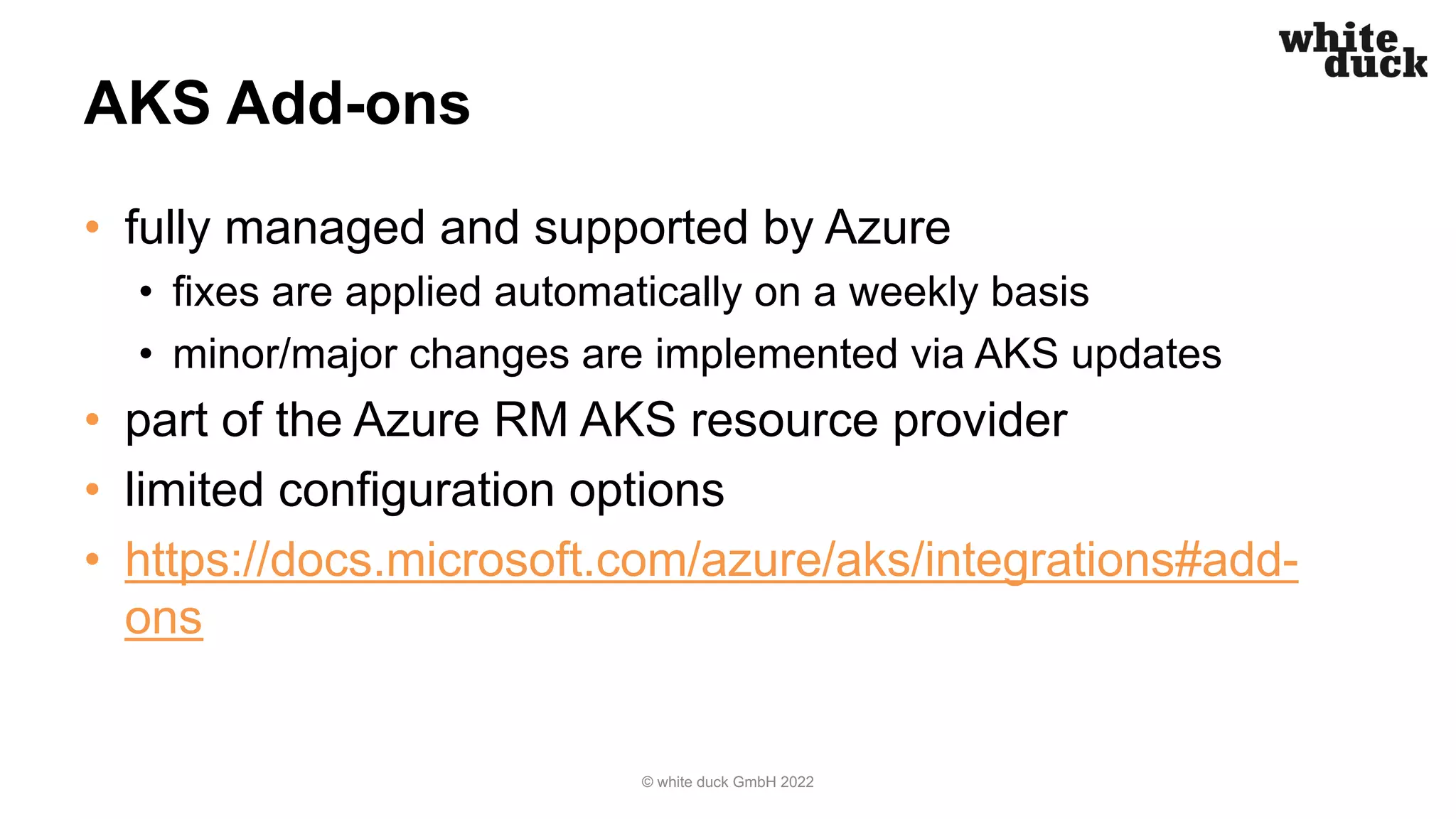 AKS Add-ons
• fully managed and supported by Azure
• fixes are applied automatically on a weekly basis
• minor/major changes are implemented via AKS updates
• part of the Azure RM AKS resource provider
• limited configuration options
• https://docs.microsoft.com/azure/aks/integrations#add-
ons
© white duck GmbH 2022
 