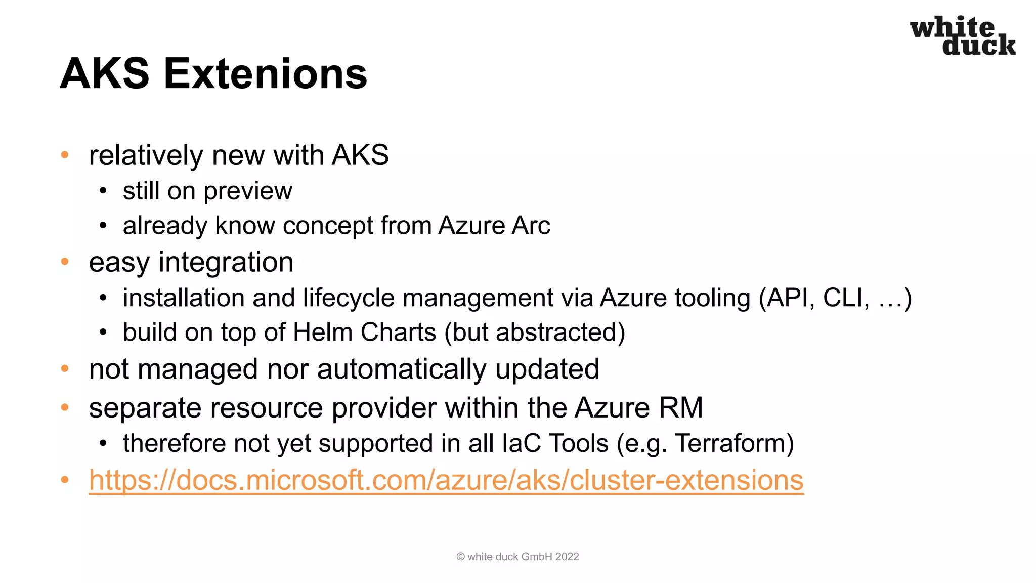 AKS Extenions
• relatively new with AKS
• still on preview
• already know concept from Azure Arc
• easy integration
• installation and lifecycle management via Azure tooling (API, CLI, …)
• build on top of Helm Charts (but abstracted)
• not managed nor automatically updated
• separate resource provider within the Azure RM
• therefore not yet supported in all IaC Tools (e.g. Terraform)
• https://docs.microsoft.com/azure/aks/cluster-extensions
© white duck GmbH 2022
 