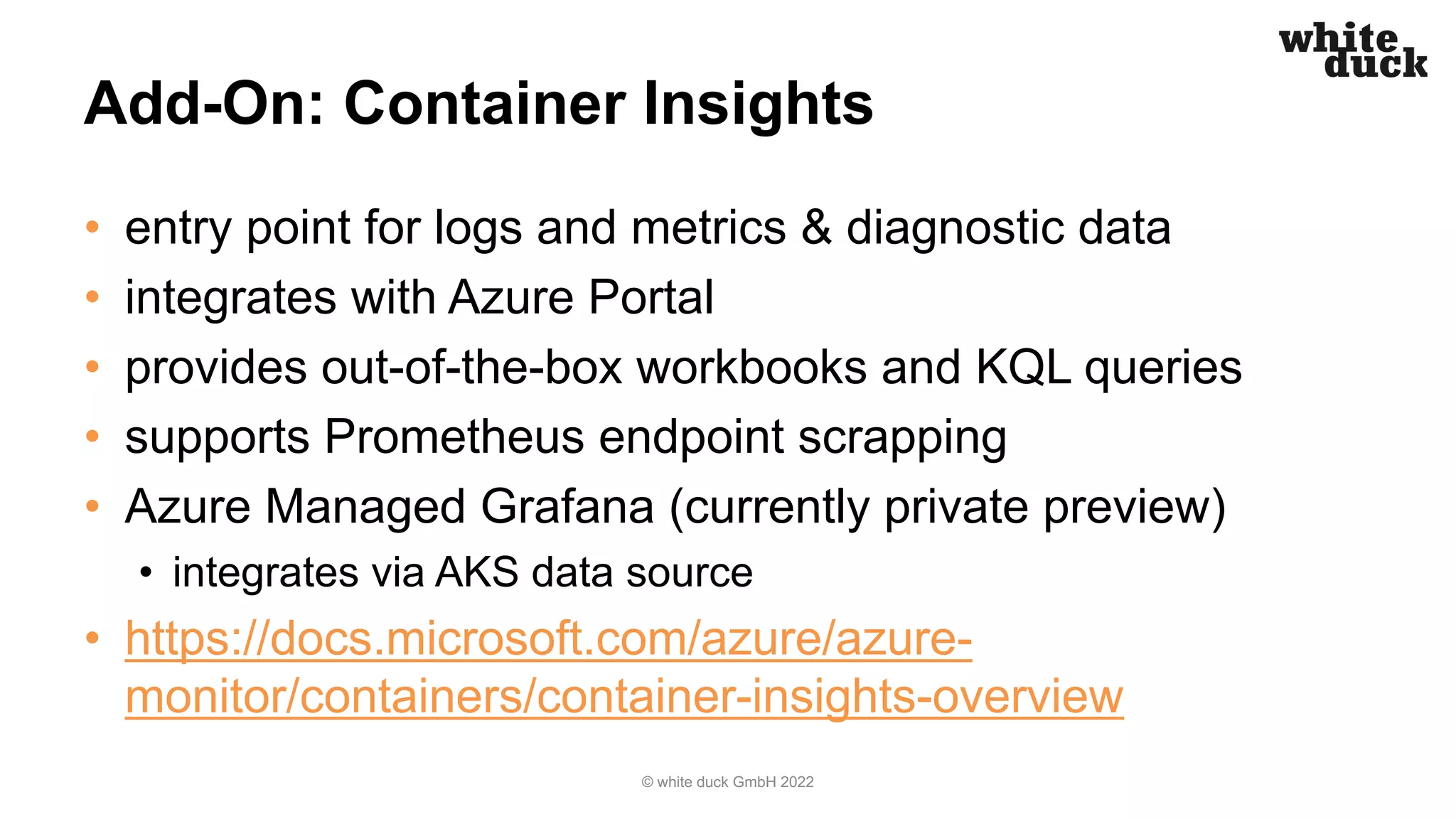 Add-On: Container Insights
• entry point for logs and metrics & diagnostic data
• integrates with Azure Portal
• provides out-of-the-box workbooks and KQL queries
• supports Prometheus endpoint scrapping
• Azure Managed Grafana (currently private preview)
• integrates via AKS data source
• https://docs.microsoft.com/azure/azure-
monitor/containers/container-insights-overview
© white duck GmbH 2022
 